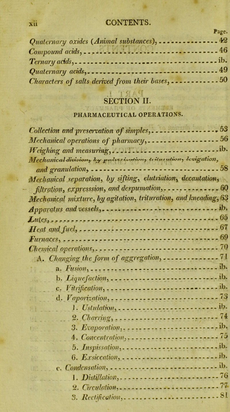 XU Page-. Quaternary oxides (Animal substances), - 42 Compound adds, - - - 46 Ternary adds, -- ib. Quaternary adds, 49 Characters of salts derived from thdr bases, 50 i I M /■ x f SECTION II. PHARMACEUTICAL OPERATIONS. Collection and preservation of simples, - *53 Mechanical operations of pharmacy, 56 Wdghing and measuring, ib- Mechanicaldivesitt/ty j ii / tcCtxj/ry lcxttgfut and granulation, .. — - - — 58 Mechanical separation, by sifting, elutnation, decantation, filtration, expresssion, and despumalion, 60 Mechanical mixture, by agitation, trituration, and kneading, 63 Apparatus and vessels, ib. Lutes, .... - bo Ileal and. fuel, - 57 Furnaces, 59 Chemical op era lions, ^0 A. Changing the form of aggregation, - 71 a. Fusion, ib. b. Liquefaction, 5). c. Vitrification, - - - *b- d. Vaporization, ^3 J. Ustulalion, - ib- 2. Charring, ^4 3. Evaporation,... - *b. 4. Concentration, - ^5 5. Inspissqlion, - ib- 6. Exsiccation, ib- c. Condensation, ib- J. Distillation, ^5 2. Circulation, ^ 3. Rectification, SL