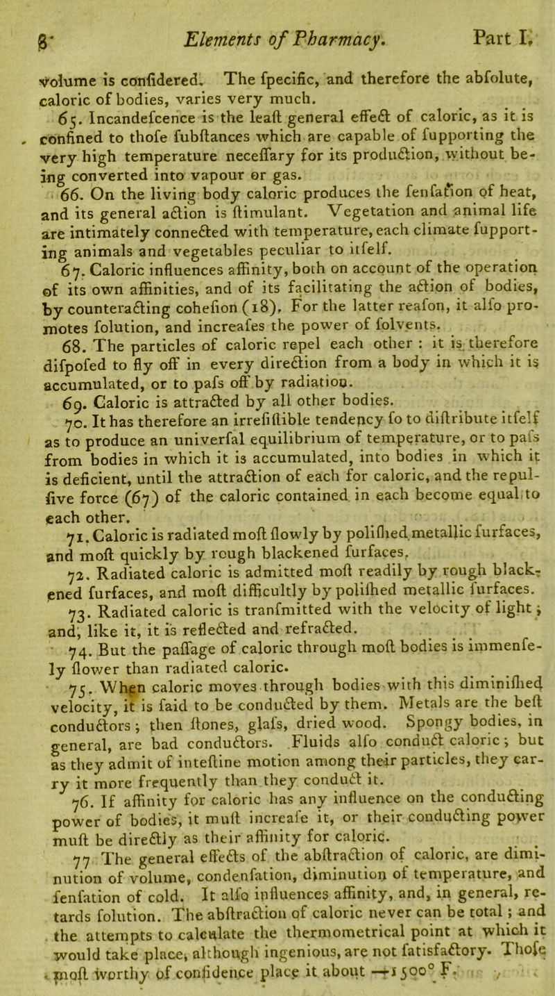 volume is confidered. The fpecific, and therefore the abfolute, caloric of bodies, varies very much. 65. Incandefcence is the lead general effeCt of caloric, as it is confined to thofe fubltances which are capable of fupporting the very high temperature neceflary for its production, without be- ing converted into vapour or gas. 66. On the living body caloric produces the fenfation of heat, and its general aCtion is ftimulant. Vegetation and animal life are intimately connected with temperature, each climate fupport- ing animals and vegetables peculiar to it £ e If. 67. Caloric influences affinity, both on account of the operation of its own affinities, and of its facilitating the aCtion of bodies, by countera&ing cohefion (18), For the latter reafon, it alfo pro- motes folution, and increafes the power of folvents. 68. The particles of caloric repel each other : it is therefore difpofed to fly off in every direction from a body in which it is accumulated, or to pafs off by radiation. 69. Caloric is attracted by all other bodies. 70. It has therefore an irrefiflible tendency fo to diftribute itfelf as to produce an univerfal equilibrium of temperature, or to pafs from bodies in which it is accumulated, into bodies in -which it is deficient, until the attraction of each for caloric, and the repul- five force (67) of the caloric contained in each become equal.to each other. 71. Caloric is radiated moll flowly by poliflied.metallic furfaces, and molt quickly by rough blackened furfaces, 72. Radiated caloric is admitted molt readily by rough black- ened furfaces, and molt difficultly by polilhed metallic furfaces. 73. Radiated caloric is tranfmitted with the velocity of light i and, like it, it is reflected and refraCted. 74. But the paflage of caloric through molt bodies is immenfe- ly flower than radiated caloric. 75. Whpn caloric moves through bodies with this diminiflied velocity, it is faid to be conducted by them. Metals are the belt conductors ; then Hones, gial's, dried wood. Spongy bodies, in general, are bad conductors, fluids alfo conauCt caloric \ but as they admit of intelline motion among their particles, they car- ry it more frequently than they conduCt it. 76. If affinity for caloric has any influence on the conducting power of bodies, it mult increal'e it, or their conducting po>ver mult be direCtly as their affinity for caloric. 77 The general effeCts of the abltraCtion of caloric, are dimi- nution of volume, condenfation, diminution oi tempeiature, and fenfation of cold. It allb influences affinity, and, in general, re- tards folution. The abltraCtion of caloric never can be total; and the attempts to calculate the thermometrical point at which it would take place* although ingenious, are not fatisfaftory. Thofe • pioll worthy of confidence place it about —t*500° I. ,