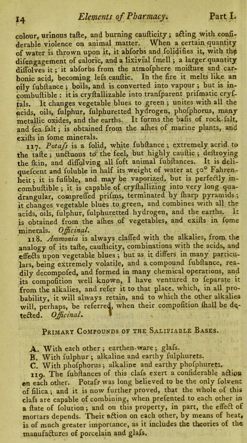 colour, urinous tafte, and burning caufticity; a&ing with confi- derable violence on animal matter. When a certain quantity of water is thrown upon it, it abforbs and folidifies it, with thp difengagement of caloric, and a lixivial fmell ; a larger quantity diffolves it; it abforbs from the atmofphere moifture and car- bonic acid, becoming lefs cauftic. In the fire it melts like an oily fubftance ; boils, and is converted into vapour ; but is in- combuftible : it is cryftallizable into tranfparent prifmatic cryf- tals. It changes vegetable blues to green ; unites with all the qcids, oils, fulphur, fulphuretted hydrogen, phofphorus, many metallic oxides, and the earths It forms the bafis of rock-falt, and fea-.falt; is obtained from the afhes of marine plants, and exifts in fome minerals. 117. Potafs is a folid, white fubftance; extremely acrid to the tafte ; unftuous to the feel, but highly cauftic ; deftroying the Ikin, and difiqlving all foft animal fubftances. It is deli- quefcent and foluble in half its weight of water at 50° Fahren- heit ; it is fufible, and may be vaporized, but is perfealy in- combuftible ; it is capable of cryftallizing into very long qua- drangular, comprefied prifms, terminated by ftiarp pyramids; it changes vegetable blu6s to green, and combines with all, the acids, oils, fulphur, fulphuretted hydrogen, and the earths. It is obtained from the alhes of vegetables, and exifts in fome minerals. Officinal. 118. Ammonia is always daffed with the alkalies, from the analogy of its tafte, caufticity, combinations with the acids, and effe&s upon vegetable blues ; but as it differs in many particu- lars, being extremely volatile, and a compound fubftance, rea- dily decompofed, and formed in many chemical operations, and its compofition well known, I have ventured to feparate it from the alkalies, and refer it to that place, which, in all pro- bability, it will always retain, and to which the other alkalies will, perhaps, be referred, when their compofition lhall be dq- tedled. Officinal. * Primary Compounds of the Salifiable Bases. A. With each other ; earthen-ware ; glafs. B. With fulphur ; alkaline and earthy fulphurets. C. With phofphorus; alkaline and earthy phofphurets. 119. The fubftances of this clafs exert a coniiderable a&ios en each other. Potafo was long believed to be the only folvent of filica; and it is now further proved, that the whole of this clafs are capable of combining, when prefented to each other in a ftate of folution; and on this property, in part, the effeft of mortars depends. Their aftion on each other, by means of heat, is of much greater importance, as it includes the theories of the manufa&ures of porcelain and glafs.