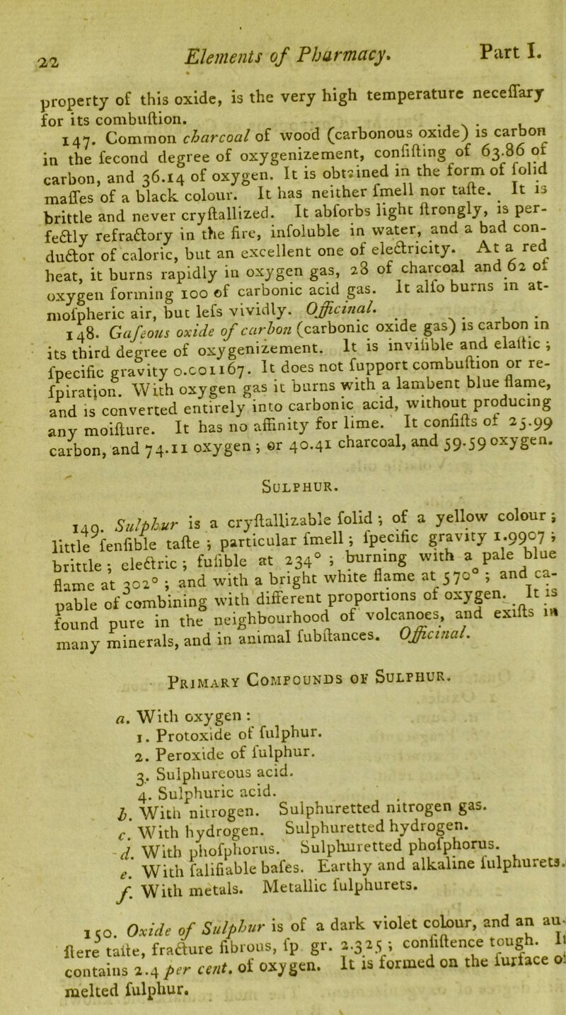 property of this oxide, is the very high temperature neceffary for its combuftion. 147. Common charcoal of wood (carbonous oxide) is carbon in the fecond degree of oxygenizement, confiding of 63.86 carbon, and 36.14 of oxygen. It is obmned in the torm of folid maffes of a black colour. It has neither fmell nor take. _ It is brittle and never cryftallized. It abforbs light ftrongly, is per- feftly refraftory in the fire, infoluble in water, and a bad con- duftor of caloric, but an excellent one of electricity. At a red heat, it burns rapidly in oxygen gas, 28 of charcoal and 62 o, oxygen forming 100 of carbonic acid gas. It alio burns in at- niofpheric air, but lefs vividly. Officinal. 148. Gafeous oxide of carbon (carbonic oxide gas) is carbon in its third degree of oxygenizement. It is mviiible and elallic ; fpecific gravity 0.001167. It does not fupport combuftion or re- futation. With oxygen gas it burns with a lambent blue name, and is converted entirely into carbonic acid, without producing any moifture. It has no affinity for lime. It confifts o* 25.99 carbon, and 74.11 oxygen ; er 40.41 charcoal, and 59.59 oxygen* Sulphur. ,4Q. Sulphur is a cryftallizable folid; of a yellow colour; little fenfible tafte ; particular fmell; ipecihc gravity 1.9907 , brittle; cleftnc ; fufible at 2340 ; burning with a^ pale blue flame at 302° ; and with a bright white flame at 570 , and c - pable of combining with different proportions of oxygen It is found pure in the neighbourhood of volcanoes, and exifts m many minerals, and in animal fubftances. Officinal. Primary Compounds or Sulphur. a. With oxygen: 1. Protoxide ot fulphur. 2. Peroxide of iulphur. 3. Sulphureous acid. 4. Sulphuric acid. 1. With nitrogen. Sulphuretted nitrogen gas. c With hydrogen. Sulphuretted hydrogen. d. With phofphorus. Sulphuretted phofphorus. e. With falifiable bafes. Earthy and alkaline fulphurets. f. With metals. Metallic fulphurets. , co. Oxide of Sulphur is of a dark violet colour, and an au- flere talte, frafture fibrous, l'p gr. 1.325 i confidence tough. U contains 2.4 per cent, of oxygen, melted fulphur. It is formed on the furface oi