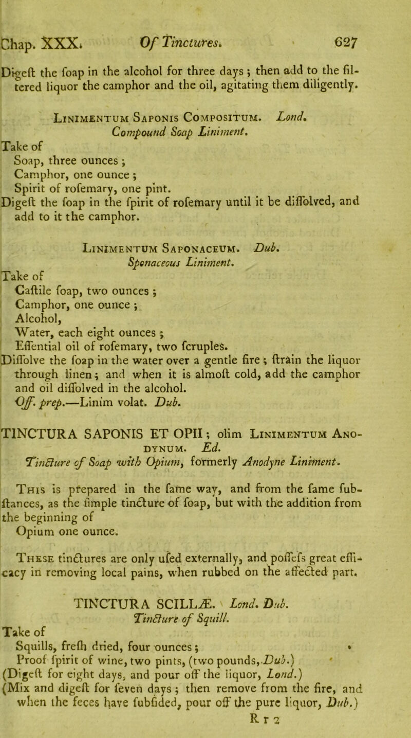 Digeft the foap in the alcohol for three days ; then add to the fil- tered liquor the camphor and the oil, agitating them diligently. Linimentum Saponis Compositum. Lond. Compound Soap Liniment. Take of Soap, three ounces ; Camphor, one ounce ; Spirit of rofemary, one pint. Digeft the foap in the fpirit of rofemary until it be diflblved, and add to it the camphor. Linimentum Saponaceum. Dub. Spenaceous Liniment. Take of Caftile foap, two ounces ; Camphor, one ounce ; Aicohol, Water, each eight ounces ; Effential oil of rofemary, two fcruples. Diflblve the foap in the water over a gentle fire ; drain the liquor through linen; and when it is almolt cold, add the camphor and oil diflolved in the alcohol. Off. prep.—Linim volat. Dub. T1NCTURA SAPONIS ET OPII; olim Linimentum Ano- dynum. Ed. TinBure of Soap with Opium, formerly Anodyne Liniment. This is prepared in the fame way, and from the fame fub- ftances, as the Ample tinbture of foap, but with the addition from the beginning of Opium one ounce. These tinblures are only ufed externally, and poffefs great effi- cacy in removing local pains, when rubbed on the a fleeted part. TINCTURA SCILL^E.' Lend. Dub. ‘Tincture of Squill. Take of Squills, frefh dried, four ounces ; • Proof fpirit of wine, two pints, (two pounds, Dub.) (Digeft for eight days, and pour off the liquor, Lond.) (Mix and digeft for feven days; then remove from the fire, and when the feces have fubfided, pour off the pure liquor, Dub.)