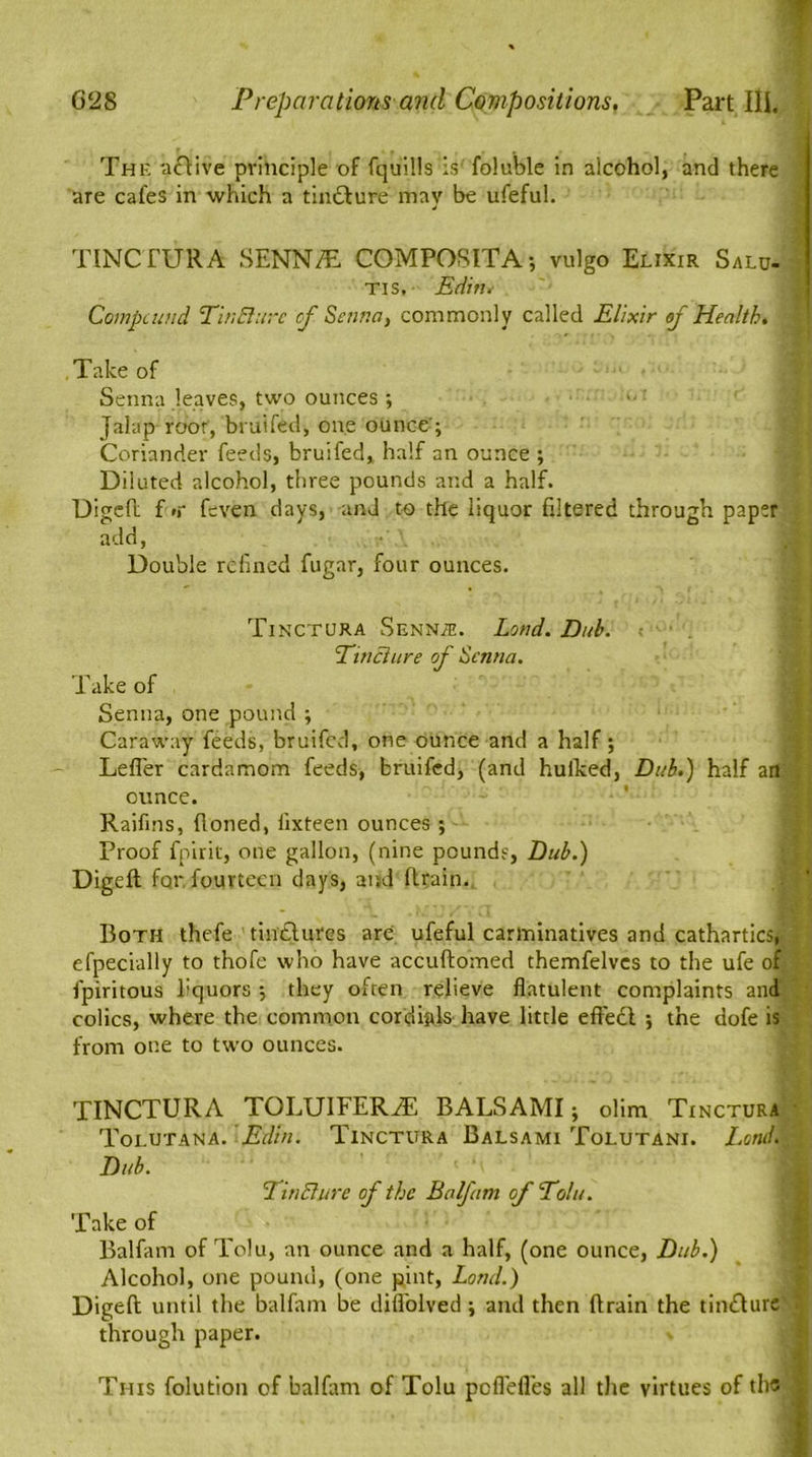 The 'active principle of fquills is' foluble in alcohol, and there are cafes in which a tindture may be ufeful. TINCTURA SENN/E COMPOSITA; vulgo Elixir Salu- tis, Editi. Compound Pin Bure cf Senna, commonly called Elixir of Health. Take of Senna .leaves, two ounces; • Jalap root, bruited, one ounce'; Coriander feeds, bruited,, half an ounce ; Diluted alcohol, three pounds and a half. Digeft f #r ftven days, and to the liquor filtered through paper add, Double refined fugar, four ounces. Tinctura Senile. Loud. Dub. PinBure of Senna. Take of Senna, one pound ; Caraway feeds, bruited, one ounce and a half; Letter cardamom feeds, bruited, (and hulked, Dub.) half an ounce. Raifms, Honed, lixteen ounces ; proof fpirit, one gallon, (nine pounds, Dub.) Digeft for fourteen days, and (train. Both thefe tinctures are ufeful carminatives and cathartics, efpecially to thole who have accuftomed themfelves to the ufe of : fpiritous liquors ; they often relieve flatulent complaints and colics, where the common cordials have little effedl ; the dote is from one to two ounces. TINCTURA TOLUlFERiE BALSAMI; olim Tinctura ■ Tolutana. Edin. Tinctura Balsami Tolutani. Lend., - Dub. ' n PinBure of the Balfam of Polu. Take of Balfam of Tolu, an ounce and a half, (one ounce, Dub.) Alcohol, one pound, (one pint, Load.) Digeft until the balfam be diflolved; and then (train the tindture ( through paper. This folution of balfam of Tolu peflefles all the virtues of the |