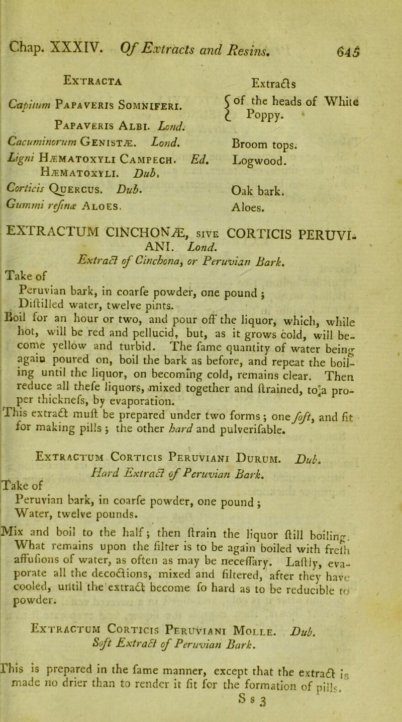 Extracta Capiium Papaveris Somniferi. Papaveris Albi. Lond. Cacuminorum Genista. Lond. Ligfli H.EMATOXYLI CaMPECH. H/ematoxyli. Dub, Corticis Quercus. Dub. Gummi ref no: Aloes. Extrads of the heads of White Poppy. * Broom tops. Ed. Logwood. Oak bark. Aloes. EXTRACTUM CINCHONAS, sxve CORTICIS PERUVI- AN!. Lond. Extract of Cinchona, or Peruvian Bark. Take of Peruvian bark, in coarfe powder, one pound ; Diitilled water, twelve pints. Boil for an hour or two, and pour off the liquor, which, while hot, will be red and pellucid, but, as it grows cold, will be- come yellow and turbid. The fame quantity of water being again poured on, boil the bark as before, and repeat the boil- ing until the liquor, on becoming cold, remains clear. Then reduce all thefe liquors, mixed together and Brained, to-a pro- per thicknefs, by evaporation. This extract muft be prepared under two forms; one fft, and fit for making pills j the other hard and pulverifable. Extractum Corticis Peruviani Durum. Dul\ Liard ExtraEl of Peruvian Bark. Take of Peruvian bark, in coarfe powder, one pound; Water, twelve pounds. Mix and boil to the half; then Brain the liquor Bill boiling What remains upon the filter is to be again boiled with freih affufions of water, as often as may be necefTary. LaBiy, eva- porate all the decodions, mixed and filtered, after they have cooled, until the extrad become fo hard as to be reducible to powder. Extractum Corticis Peruviani Moi.le. Dub. Soft Ext raff of Peruvian Bark. This is prepared in the fame manner, except that the extrad is made no drier than to render it fit for the formation of pills. ' S s 3