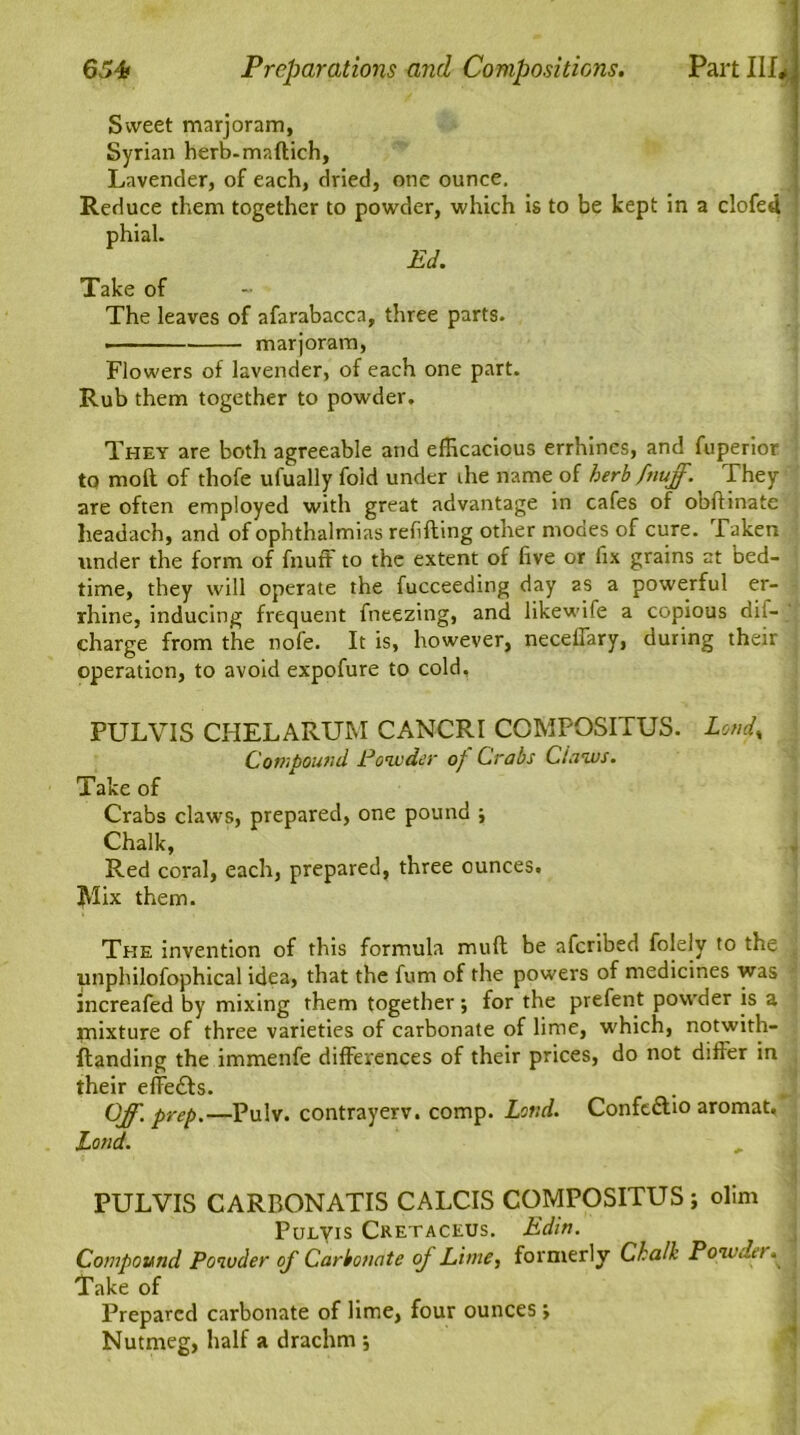 Sweet marjoram, Syrian herb-maftich. Lavender, of each, dried, one ounce. Reduce them together to powder, which is to be kept in a clofed phial. Ed. Take of The leaves of afarabacca, three parts. marjoram, Flowers of lavender, of each one part. Rub them together to powder. They are both agreeable and efficacious errhines, and fuperior to moll of thofe ufually fold under the name of herb fnuff. They are often employed with great advantage in cafes of obftinate headach, and of ophthalmias refilling other modes of cure. Taken under the form of fnuff to the extent of five or fix grains at bed- time, they will operate the fucceeding day as a powerful er- rhine, inducing frequent fneezing, and likewife a copious dit- charge from the nofe. It is, however, neceffary, during their operation, to avoid expofure to cold, PULVIS CHELARUM CANCRI COMPOSITUS. Loud, Compound Powder of Crabs Claws. Take of Crabs claws, prepared, one pound ; Chalk, Red coral, each, prepared, three ounces. Mix them. The invention of this formula mull be aferibed foleiy to the unphilofophical idea, that the fum of the powers of medicines was increafed by mixing them together; for the prefent powder is a mixture of three varieties of carbonate of lime, which, notwith- ftanding the immenfe differences of their prices, do not differ in their effe£ls. Off. prep.—Pulv. contrayerv. comp. Loud. Confcftio aromat. Land. PULVIS CARBONATIS CALCIS COMPOSITUS; olim Pulyis Cretaceus. Edin. Compound Powder of Carbonate of Lime, formerly Chalh Powder Take of Prepared carbonate of lime, four ounces ; Nutmeg, half a drachm ;