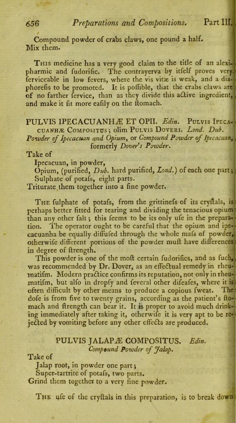 Compound powder of crabs claws, one pound a half. Mix them. This medicine has a very good claim to the title of an alexi- pharmic and fudorific. The contrayerva by itfelf proves very, ferviceable in low fevers, where the vis vitae is weak, and a dia-I phorefis to be promoted. It is poflible, that the crabs claws are; of no farther fervice, than as they divide this adftive ingredient, | and make it fit more eafily on the ftomach. PUL VIS IPECACUANHA ET OPII. Edin. Pulvis Ifeca- [ CUANHAL COMPOSITUS ; olim PuLVIS DoVERI. Lotld. Dub. Powder of Ipecacuan and Opiumy or Compound Powder of Ipecacuan, , formerly Dover's Powder. Take of Ipecacuan, in powder, Opium, (purified, Dub. hard purified. Lend.) of each one part;; Sulphate of potafs, eight parts. Triturate them together into a fine powder. The fulphate of potafs, from the grittinefs of its cryftals, is perhaps better fitted for tearing and dividing the tenacious opium: than any other fait; this feems to be its only ufe in the prepara- ■ tion. The operator ought to be careful that the opium and ipe- ■ cacuanha be equally diffufed through the whole mafs of powder, otherwife different portions of the powder muff have differences in degree of ftrength. This powder is one of the mod certain fudorifics, and as fuch,. was recommended by Dr. Dover, as an effectual remedy in rheu- Tnatifm. Modern pra&ice confirms its reputation, not only in rheu- matifm, but alfo in dropfy and feveral other difeafes, where it is often difficult by other means to produce a copious fweat. The- dofe is from five to twenty grains, according as the patient’s fto- mach and ftrength can bear it. It is proper to avoid much drink- ing immediately after taking it, otherw'ife it is very apt to be re- ■ jedted by vomiting before any other effedls are produced. PULVIS JALAPA COMPOSITUS. Edin. Compound Powder of Jalap. Take of Jalap root, in powder one part; Super-tartrite of potafs, two parts. Grind them together to a very fine powder. The qfe of the cryftals in this preparation, is to break down