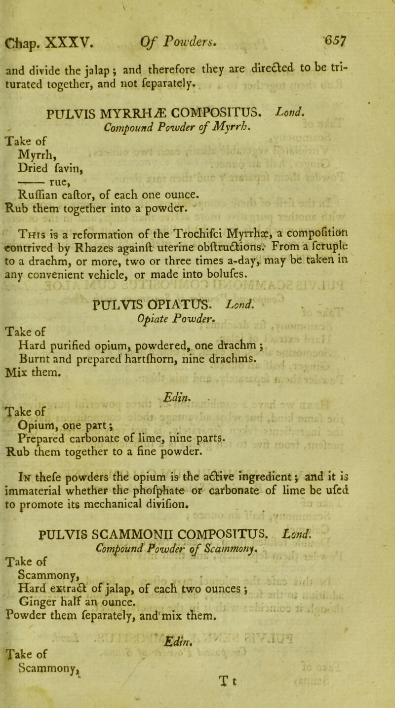 and divide the jalap; and therefore they are directed to be tri- turated together, and not feparately. PULVIS MYRRH JE COMPOSITUS. Loud. Compound Powder of Myrrh. Take of Myrrh, Dried favin, —— rue, Ruffian caftor, of each one ounce. Rub them together into a powder. This is a reformation of the Trochifci Myvrhac, a compofition contrived by Rhazes againlt uterine obftruttions.'- From a fcruple to a drachm, or more, two or three times a-day, may be taken in any convenient vehicle, or made into bolufes. PULVIS OPIATUS. Land. Opiate Powder. Take of Hard purified opium, powdered, one drachm ; Burnt and prepared hartffiorn, nine drachms. Mix them. Edin. ■ Take of Opium, one part; Prepared carbonate of lime, nine parts. Rub them together to a fine powder. In thefe powders the opium is the a&ive ingredient; and it is immaterial whether the phofphate or carbonate of lime be ufed to promote its mechanical divifion. PULVIS SCAMMONII COMPOSITUS. Land. Compound Powder of Scammony. Take of Scammony, Hard extra«T of jalap, of each two ounces •, Ginger half an ounce. Powder them feparately, and1 mix them. Edin. Xake of Scammony, Tt