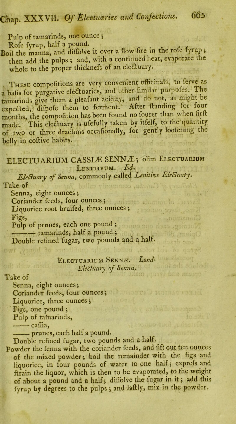 Pulp of tamarinds, one ounce ; Rofe fyrup, half a pound. . c t Boil the manna, and diffo'.ve it over a flow fire in the rofe fyrup; then add the pulps ; and, with a continued heat, evaporate the whole to the proper thicknefs of an eleftuary. These compofitions are very convenient officinals, to ferve as a bafis for purgative eleftuaries, and other fimilar purpofes. The tamarinds give them a pleafant acidity, and do not, as might be expected, dilpofe them to ferment.' After Handing tor four months, the compofirion has been found no fourer than when hr It made. This ele&uary is ufefully taken by itfelf, to the quantity of two or three drachms occafionally, for gently loolening the belly in coflive habits. ELECTUARIUM CASSIvE SENNIT; olim Electuarium Lenitivum. Ed. EleEluary of Senna, commonly called Lenitive Elefttiary. Take of Senna, eight ounces ; Coriander feeds, four ounces; Liquorice root bruifed, three ounces •, FigS’ , , j Pulp of prunes, each one pound ; . tamarinds, half a pound ; Double refined fugar, two pounds and a half. Electuarium Senn^. Loud- Electuary of Senna. Take of Senna, eight ounces*, Coriander feeds, four ounces; Liquorice, three ounces; Figs, one pound ; Pulp of tafnarinds, —*— caflia, prunes, each half a pound. Double refined fugar, two pounds and a half. Powder the fenna with the coriander feeds, and fift out ten ounces of the mixed powder; boil the remainder with the figs and liquorice, in four pounds of water to one half; exprefs and ftrain the liquor, which is then to be evaporated, to the weight of about a pound and a half; diliolve the fugar in it; add this fyrup by degrees to the pulps; and laftly, mix in the powder.