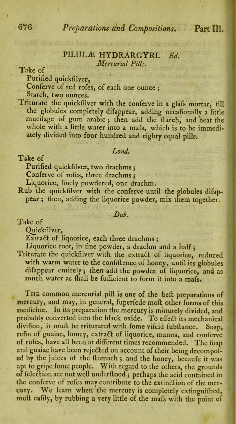 PILULiE HYDRARGYRI. Ed. Mercurial Pills. Take of Purified quickfilver, Conferve of red rofes, of each one ounce ; Starch, two ounces. Triturate the quickfilver with the conferve in a glafs mortar, till the globules completely difappear, adding occafionally a little mucilage of gum arabic ; then add the darch, and beat the whole with a little water into a mafs, which is to be immedi- ately divided into four hundred and eighty equal pills. Loud. Take of Purified quickfilver, two drachms ; Conferve of rofes, three drachms ; Liquorice, finely powdered, one drachm. Rub the quickfilver with the conferve until the globules difap- pear ; then, adding the liquorice powder, mix them together. Dub. Take of Quickfilver, Extract of liquorice, each three drachms ; Liquorice root, in fine powder, a drachm and a half j Triturate the quickfilver with the extract of liquorice, reduced with warm water to the confidence of honey, until its globules difappear entirely; then add the powder of liquorice, and as much water as fhall be fufficient to form it into a mafs. The common mercurial pill is one of the bed preparations of mercury, and may, in general, fuperfede mod other forms of this medicine. In its preparation the mercury is minutely divided, and probably converted into the black oxide. To effect its mechanical divifion, it mud be triturated with fome vifcid fubdance. Soap, refin of guaiac, honey, extract of liquorice, manna, and conferve of rofes, have all been at different times recommended. The foap and guaiac have been rejeted on account of their being decompof- ed by the juices of the domach ; and the honey, becaufe it was apt to gripe fome people. With regard to the others, the grounds of feletion are not well underdood ; perhaps the acid contained in the conferve of rofes may contribute to the extinction of the mer- cury. We learn when the mercury is completely extinguidied, mod eafily, by rubbing a very little of the mafs with the point of