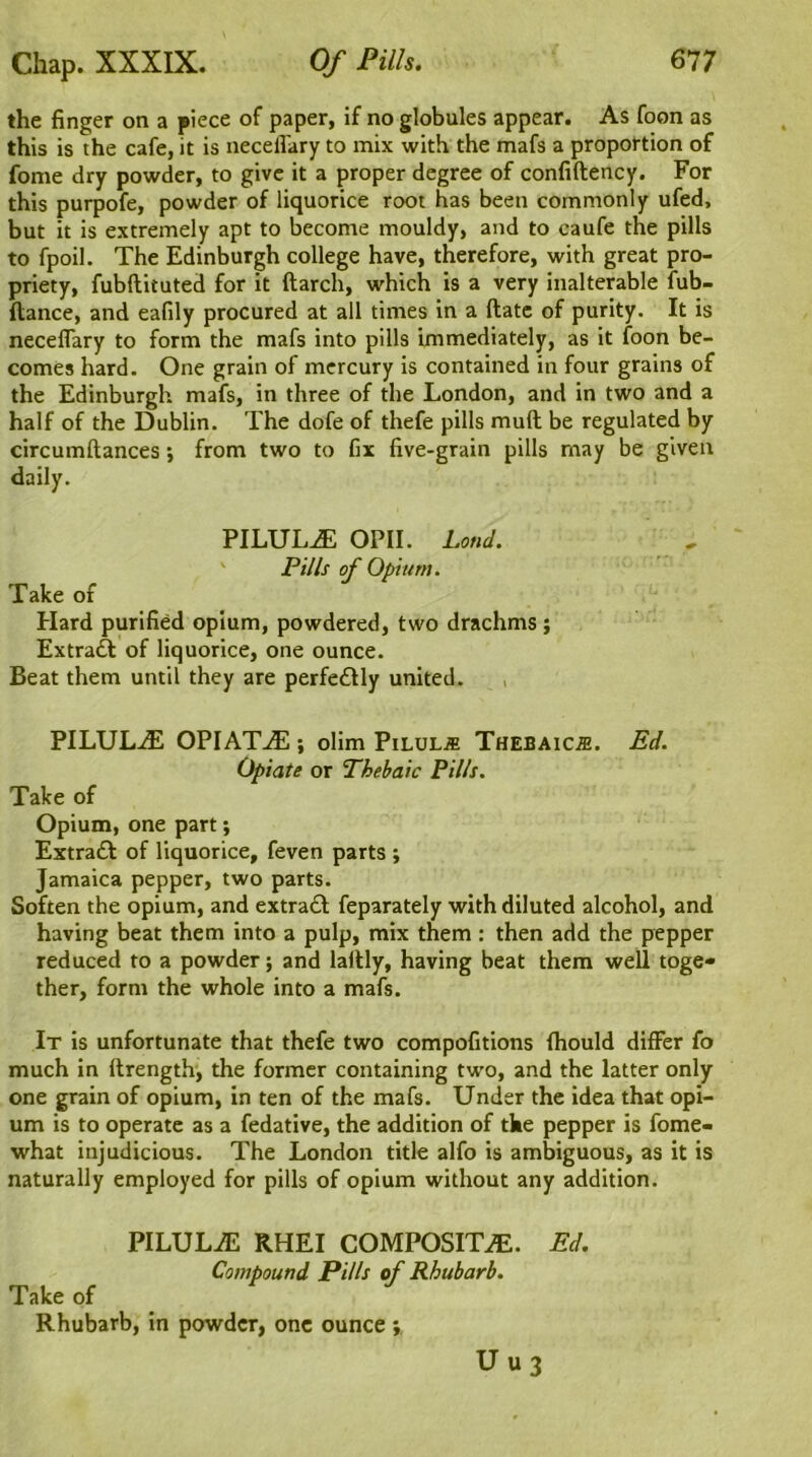 the finger on a piece of paper, if no globules appear. As foon as this is the cafe, it is necelfary to mix with the mafs a proportion of fome dry powder, to give it a proper degree of confiftency. For this purpofe, powder of liquorice root has been commonly ufed, but it is extremely apt to become mouldy, and to caufe the pills to fpoil. The Edinburgh college have, therefore, with great pro- priety, fubftituted for it ftarch, which is a very inalterable fub- ftance, and eafily procured at all times in a ftate of purity. It is necelTary to form the mafs into pills immediately, as it foon be- comes hard. One grain of mercury is contained in four grains of the Edinburgh mafs, in three of the London, and in two and a half of the Dublin. The dofe of thefe pills mull be regulated by circumftances; from two to fix five-grain pills may be given daily. PILULE OPII. Loud. Pills of Opium. Take of Hard purified opium, powdered, two drachms ; Extract of liquorice, one ounce. Beat them until they are perfectly united. PILULiE OPIATiE ; olim Pilule Thebaic.®. Ed. Opiate or Thebaic Pills. Take of Opium, one part; Extraft of liquorice, feven parts ; Jamaica pepper, two parts. Soften the opium, and extraft feparately with diluted alcohol, and having beat them into a pulp, mix them : then add the pepper reduced to a powder; and laltly, having beat them well toge- ther, form the whole into a mafs. It is unfortunate that thefe two compofitions fhould differ fo much in ftrength, the former containing two, and the latter only one grain of opium, in ten of the mafs. Under the idea that opi- um is to operate as a fedative, the addition of the pepper is fome- what injudicious. The London title alfo is ambiguous, as it is naturally employed for pills of opium without any addition. PILULiE RHEI COMPOSITE. Compound Pi/ls of Rhubarb. Take of Rhubarb, in powder, one ounce ; U u 3 Ed.