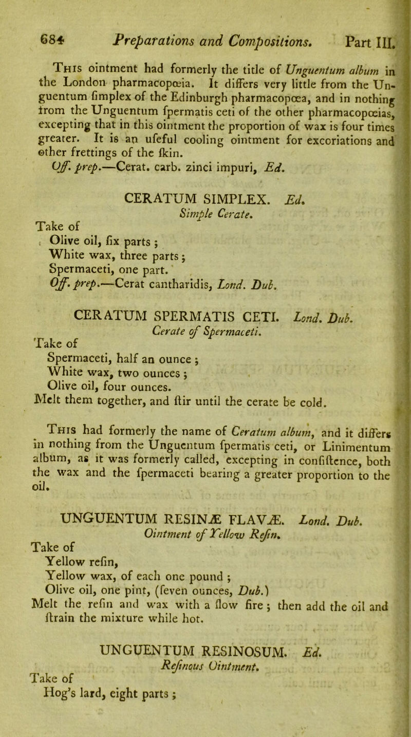 This ointment had formerly the title of Unguentum album in the London pharmacopoeia. It differs very little from the Un- guentum (implex of the Edinburgh pharmacopoea, and in nothing trom the Unguentum fpermatis ceti of the other pharmacopoeias, excepting that in this ointment the proportion of wax is four times greater. It is an ufeful cooling ointment for excoriations and other frettings of the (kin. Off. prep.—Cerat. carb. zinci impuri, Ed. CERATUM SIMPLEX. Ed. Simple Cerate. Take of Olive oil, fix parts ; White wax, three parts ; Spermaceti, one part. Off. prep.—Cerat cantharidis, Loud. Dub. CERATUM SPERMATIS CETI. Loud. Dub. Cerate of Spermaceti. Take of Spermaceti, half an ounce j White wax, two ounces ; Olive oil, four ounces. Melt them together, and ftir until the cerate be cold. This had formerly the name of Ceratum album, and it differs in nothing from the Unguentum fpermatis ceti, or Linimentum album, as it was formerly called, excepting in confidence, both the wax and the fpermaceti bearing a greater proportion to the oil. UNGUENTUM RESINjE FLAV^E. Loud. Dub. Ointment of Tellow Refn. Take of Yellow refin, Yellow wax, of each one pound ; Olive oil, one pint, (feven ounces, Dub.) Melt the refm and wax with a flow fire ; then add the oil and drain the mixture while hot. UNGUENTUM RESINOSUM. Ed. Reftnous Ointment. Take of Hog’s lard, eight parts ;