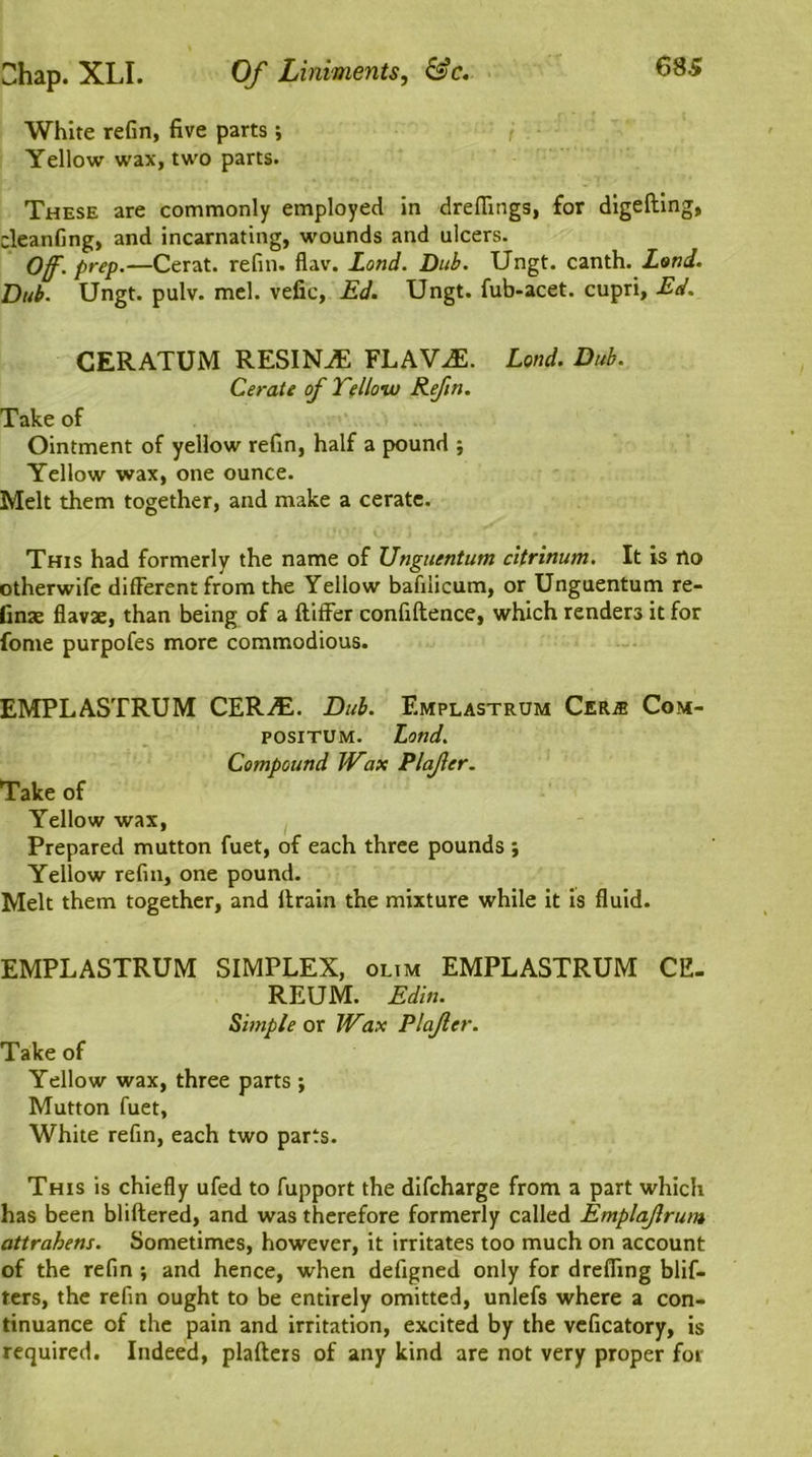 White refin, five parts ; Yellow wax, two parts. These are commonly employed in drefiings, for digeding, cleanfing, and incarnating, wounds and ulcers. Of. prep.—Cerat. refill, flav. Lond. Dub. Ungt. canth. Land. Dub. Ungt. pulv. mel. vefic, Ed. Ungt. fub-acet. cupri, Ed. CERATUM RESIN^E FLAVJE. Lond. Dub. Cerate of Telloiu Refin. Take of Ointment of yellow refin, half a pound ; Yellow wax, one ounce. Melt them together, and make a cerate. This had formerly the name of Unguentum citrinum. It is rto otherwife different from the Yellow bafilicum, or Unguentum re- tinae flavae, than being of a differ confidence, which renders it for fome purpofes more commodious. EMPLASTRUM CER-flL Dub. Emplastrum Cerje Com- positum. Land. Compound Wax Plafer. Take of Yellow wax, Prepared mutton fuet, of each three pounds ; Yellow refill, one pound. Melt them together, and drain the mixture while it is fluid. EMPLASTRUM SIMPLEX, olim EMPLASTRUM CE- REUM. Edin. Simple or Wax Plafer. Take of Yellow wax, three parts ; Mutton fuet. White refin, each two parts. This is chiefly ufed to fupport the difcharge from a part which has been blidered, and was therefore formerly called Emplafrum attrahens. Sometimes, however, it irritates too much on account of the refin ; and hence, when defigned only for dreffing blif- ters, the refin ought to be entirely omitted, unlefs where a con- tinuance of the pain and irritation, excited by the veficatory, is required. Indeed, pladers of any kind are not very proper for