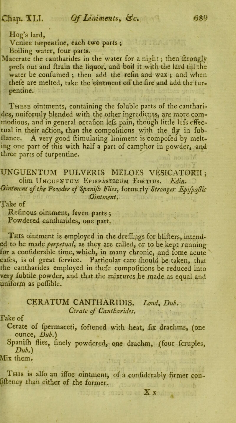 Hog’s lard, Venice turpentine, each two parts; Boiling water, four parts. Macerate the cantharides in the water for a night; then ftrongly prefs out and drain the liquor, and boil it with the lard till the water be confumed •, then add the refin and wax ; and when thefe are melted, take the ointment off the fire and add the tur- pentine. These ointments, containing the foluble parts of the canthari- des, uniformly blended with the other ingredients, are more com- modious, and in general occafion lefs pain, though little lefs effec- tual in their a£tion, than the compofitions with the fly in fub- ltance. A very good ftimulating liniment is compofed by melt- ing one part of this with half a part of camphor in powder, and three parts of turpentine. UNGUENTUM PULVERIS MELOES VESICATORII; olim Unguentum Epispasticum Fortius. Edin. Ointment of the Powder of Spanijh Flies, formerly Stronger Epifpajlic Ointment. Take of Refinous ointment, feven parts; Powdered cantharides, one part. This ointment is employed in the dreflings for blifters, intend- ed to be made perpetual, as they are called, or to be kept running for a confiderable time, which, in many chronic, and fome acute cafes, is of great fervice. Particular care fliouln be taken, that the cantharides employed in thefe compofitions be reduced into very fubtile powder, and that the mixtures be made as equal and uniform as poflible. CERATUM CANTHAR1DIS. Lond, Dub. Cerate of Cantharides. Take of Cerate of fpermaceti, foftened with heat, fix drachms, (one ounce, Dub.) Spanilh flies, finely powdered, one drachm, (four fcruples. Dub.) Mix them. I his is alfo an ifiiie ointment, of a confiderabiy firmer con- fiftency than either of the former. Xx