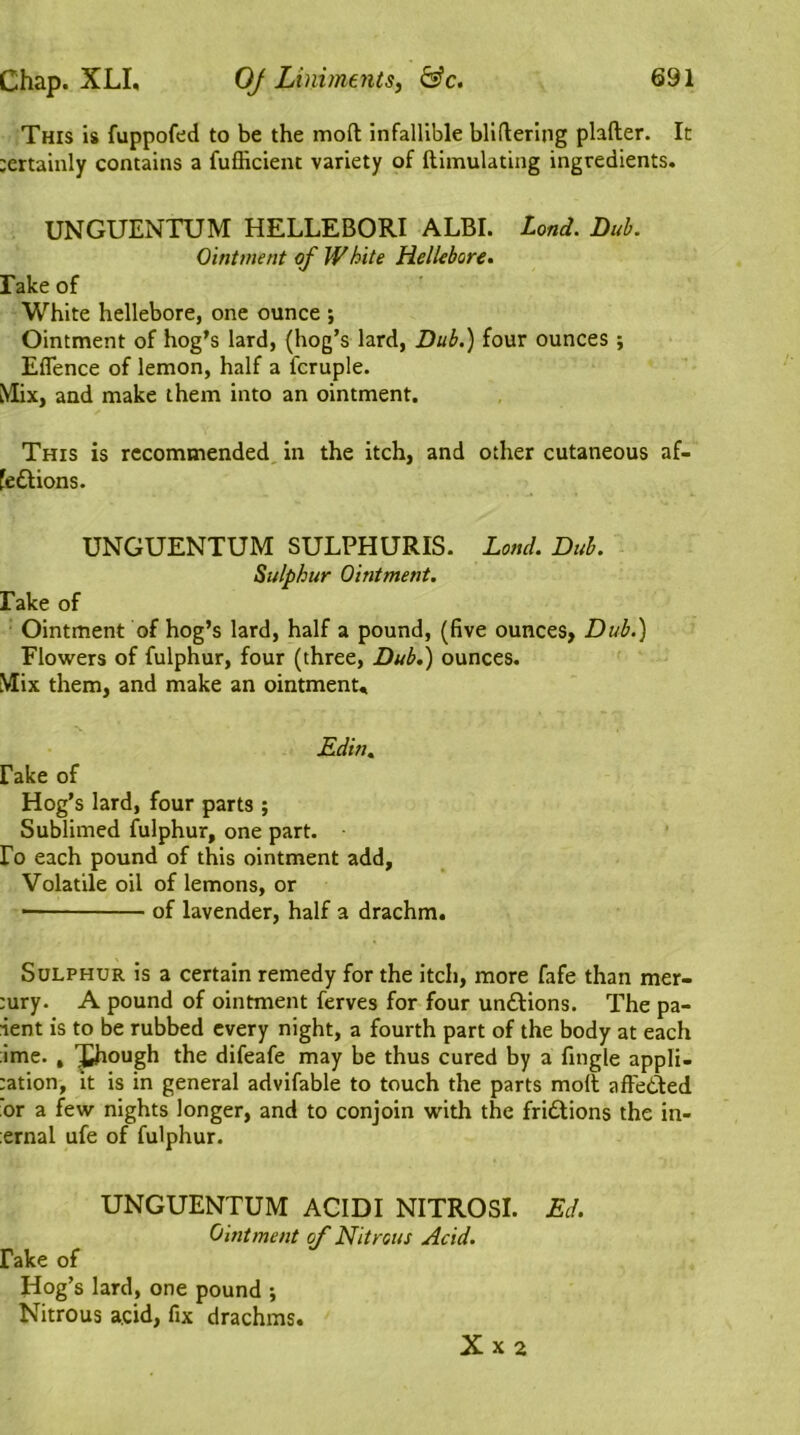 This is fuppofed to be the mod infallible bliftering plafter. It tertainly contains a fufficient variety of ftimulating ingredients. UNGUENTUM HELLEBORI ALBI. Lond. Dub. Ointment of Wbite Hellebore. rake of White hellebore, one ounce ; Ointment of hog’s lard, (hog’s lard, Dub.) four ounces ; Efience of lemon, half a fcruple. Mix, and make them into an ointment. This is recommended in the itch, and other cutaneous af- fedtions. UNGUENTUM SULPHURIS. Lond. Dub. Sulphur Ointment. fake of Ointment of hog’s lard, half a pound, (five ounces, Dub.) Flowers of fulphur, four (three, Dub.) ounces. Mix them, and make an ointment, jEdin. rake of Hog’s lard, four parts ; Sublimed fulphur, one part, ro each pound of this ointment add, Volatile oil of lemons, or of lavender, half a drachm. Sulphur is a certain remedy for the itch, more fafe than mer- ;ury. A pound of ointment ferves for four undtions. The pa- ient is to be rubbed every night, a fourth part of the body at each ;ime. , Xhough the difeafe may be thus cured by a fingle appli- cation, it is in general advifable to touch the parts molt affected or a few nights longer, and to conjoin with the fridtions the in- ernal ufe of fulphur. UNGUENTUM ACIDI NITROSl. Ed. Ointment of Nitrous Acid. Fake of Hog’s lard, one pound ; Nitrous acid, fix drachms. Xx2