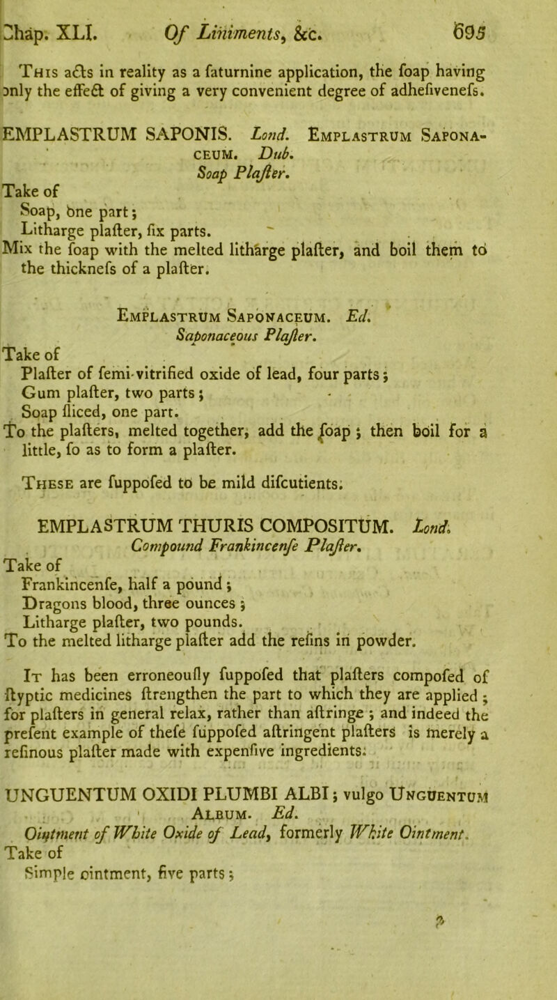 This a&s in reality as a faturnine application, the foap having Dnly the effeft of giving a very convenient degree of adhefivenefs. EMPLASTRUM SAPONIS. Loud. Emplastrum Sapona- ceum. Dub. Soap Plajler. Take of Soap, bne part; Litharge plafter, fix parts. Mix the foap with the melted litharge plafter, and boil them to the thicknefs of a plafter. Emplastrum Sapovaceum. Ed. Saponaceous Plajler. Take of Plafter of femi-vitrified oxide of lead, four parts; Gum plafter, two parts ; Soap lliced, one part. To the plafters, melted together, add the |oap ; then boil for a little, fo as to form a plafter. These are fuppofed to be mild difcutients. EMPLASTRUM THURIS COMPOSITUM. Land. Compound Frankincenfe Plajler. Take of Frankincenfe, half a pound ; Dragons blood, three ounces ; Litharge plafter, two pounds. To the melted litharge plafter add the refins in powder. It has been erroneoufly fuppofed that plafters compofed of ftyptic medicines ftrengthen the part to which they are applied ; for plafters in general relax, rather than aftringe ; and indeed the prefent example of thefe fiippofed aftringent plafters is merely a refinous plafter made with expenfive ingredients. UNGUENTUM OXIDI PLUMBI ALBI; vulgo Unguentum 1 Album. Ed. Oiifttnent of White Oxide oj Lead) formerly White Ointment. Take of Simple ointment, five parts;