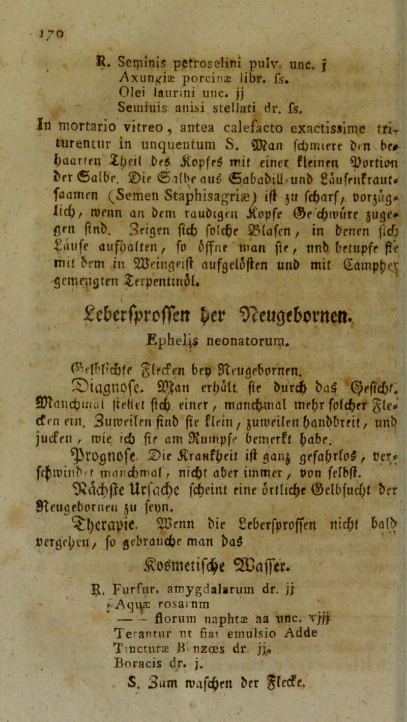 R. Sei]iinis pctroselini pulv. unc. f AxutiifisE porcin® libr. fs, Olei laurini unc. jj Seminis anisi stellati dr. fs. In mortarlo vitreo, antea calefacto exactisslme tri- turentnr in unquentum S. ÜÄan fdimiere bm hr# (laorffn br5 jl'opff5 irit einet fletnen ^ortiim ber®albr. ©ie (S ilbe auf- (5ababtU»unb Saufriifraut* faainrn (^Semen Staphisagrise^ ift }ti fctiarf, nor5ri(}» lic^/ tnenn an bem rauöigen JCopfe ®e c^jtpiire juge» flrn finb. Sfigen ftefc folc^ie ^lafcn / in benen ficT; ^rttife aufoalten, fo öffne man fte / ttnb betupfe f?c mit brm in Süeingeifl aufgelöfien unb mit (Sainp{)er gemepflten ^ierpcnttnöl. ' I £c6erfprofleit pev ^eußfbcvnm* Epheli$ neonatoruip, ^(rtfen bep Slrugebornen. CDiügnofc. er|>ült fic bur^ baS ^effebt. SRancbiiuil IteKet ffcb einet / mancb^inal mehr folcber §le* efen ein. 3uroeilrn finb fte flein / jumeilen banbbtfit/ unb juefen , mie rcö fte am .Rumpfe bemerft ^abr. ^rognoff. ©if iCranfbeit ifi ganj gefa(}T{o$ , Perif frbminb't tnanebmaf, niebt aber immer, »on felbff. 9tacf>|^C UcföC^C örfltcbc ©elbfucbt ber Steugebornen ju fepn. ^l)Cropi<- Söenn bie Seberfproffen nicht halb »ergeben/ fo gebrauche man ba5 Äo^nietifch^ Gaffer. R. Furfur. amygdalarmn dr. jj rosarnm * floruin napht® aa unc. r/jy Teranrur nt fiat einulsio Adde Tiuctur® B nzcES dr jj/i Boracis dr. j. S. 3am mafchen ber ^tccfe.