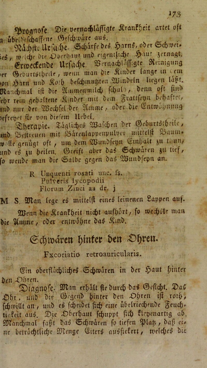 ■»73 «^cognofe. örmacfelaffiafe ÄranF^ett artet oft II ubeli'rr^aff.nr ®rfcf)ioure auä. v ^ ^ • ‘D^ä#r UcfU'J^e. öciMebe^ ^arn5, ober©cbtpei. te$/ to Icfje ötf X)oerb<uif unb eigentft«i)r Jf^^agt, ^wccfcnbc Ucfacf)«. SJeruacbUifT^Ste Dleinigi.na ler ©eOurtöibeilf / «»f'i'i Äinber lange m i ein loti Jparn tinb Äoff) befcf)inu0ten 5l5inbfln liegen la§t. Dlamtmol i|l bic 2tntmenmilct> fcl)u(>, benn oft fiiib ebr rein geb'^^t^»»f iv-nber iiut bem ^vattfepn bebaftrr/ inb nur ber 2Becbfel ber 5tinine / ober bie (Sntni;;biiuiig )efreopf fte oon bie'em Ucbrl. ^ Therapie. Saglicb'-’^ SBafcben ber ©eburt^tb^tle, Iinb 55eitreueii mit bdrenlappenvuloer imUc((l Sbaanu tv de genügt oft , um bem 2ßunbfci;n ßinpaU ju tiaiii/ unb iu bt-itf«. ©cbmdrcn 511 tief, fo locnbc man bie ©albe gegen ba^ QBunbfepn an. R Uuquenti rosati xinc. fs. Pulteris lycopodii Fiorum Ziuci aa dr. j M S. 3Jlan lege eä mittcljl einel leinenen 8appen auf. 2Benn bie .^ranfbeit nic()t oufbort, fo roecf)v'lc man bie Slmine / ober entivöbne ba^ .^inb. ' t. (^c^mareit if)tttfer i>ert 4D()rett. Fxcoriatio retroauricularis. ®in oberflädbUcf)el ©c(>rodren in ber $aut hinter ben .Obren. JüDicignofC- 2Jlan erhalt fÜe burch ba^ ©efl^t. Ohr. unb bie ©egcnb hinter ben Ohren iji roth/ fchtPillf an , unb el fchcibet fich «ne ubelriecfirnbe ^eudf> tiflfeit aul. Die Oberhaut f^uppt ftcf) flrpenartig ab, fDTand)tnal fahl ba^ ©chioaren fo tiefen ^lalj, bufi eu ne beluichtlidhe 93Tenge Sitcr^ ausftff«»/ welche^ bie