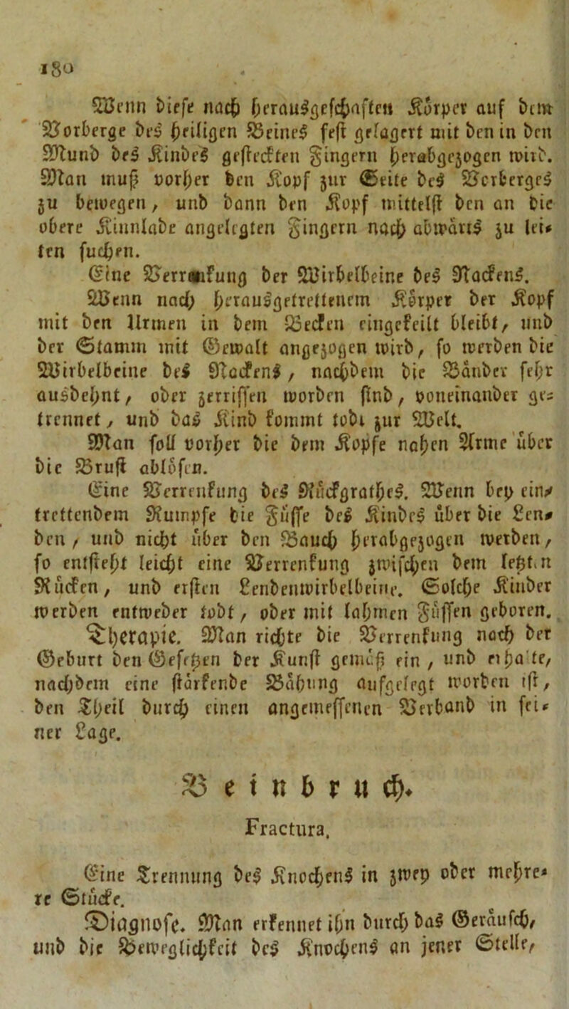 5öcnn fciffe tuic{) f;frau^<jefc()nftni Äorpev auf bei» Sö^orberge bi'^ bringen ?8cine5 fe(l grfagrrt mit ben in brn Eötunb bfä jlinbt’5 grflt’dftni Ringern {;erabgc50gcn mitb. Sölan mub uorber ben Äopf 5ur (Seite bc5 SJerfcerge^ 5U beiüegen, unb bann ben .Sopf »lüttellt ben an Pie obere Äiunlabc ongelrgten Ringern nach abmart^ ju lei# ten fueben. ßlne SJerreifung ber SBirbelbeine bei STarfenl. äCenn nad; b^’^aulgetrettenem .Körper ber .Kopf mit brn Urmen in bem 33e(^en cingcfeilt bleibt, unb ber «Stamm mit ©emalt angejogen loirb, fo merben bie SUirbelbeine bei STöifenl, naebbem bic SSanbev fe^r ausbcl;nt, ober jerrif^cn toorben flnb, ooneinanbet ges trennet, unb bal iiinb fommt tobe jnr SUclt. SDTan foU tJorf)er bie bem .Kopfe na^m Sftmc'übcr bic Sßrufl ablofen. (Sine SJcrrenfiing bei Siinfgratfiel. SlJenn brp einy trettenbem 3?umpfe bie ^üffe bei ÄinbrI über bie £cn# ben, unb nidbt über brn ^aueb ^«'«^«'bgejogen werben, fo entfielt leicht eine SJerrenfung }unfcbtu brm leßt.n SK liefen, unb er(len ßenbcnioirbelbeine, (Solche Äinber werben rntweber tobt, ober mit lahmen geboren. Therapie. 2JIan richte bie ^errenfimg noch ber ©ebiirt ben (Sefepen ber .Kunfi gemch ein, unb ni)a’te, nachbem eine flörfenbe SSahung aufgelegt worben ift, ben 5iheil biirch einen angemeffenen SSerbünb in fri» ncr £age. 53 e t n 5 r u Fractiira. (Sine Srenming bei jfnochenl in jwep ober mehre# re ©ludPr, KKnn erfennet ihn burch bal (Seraufch, unb bie Ji^eiveglichfcit bei jfnochcnl (in jener ©teile,