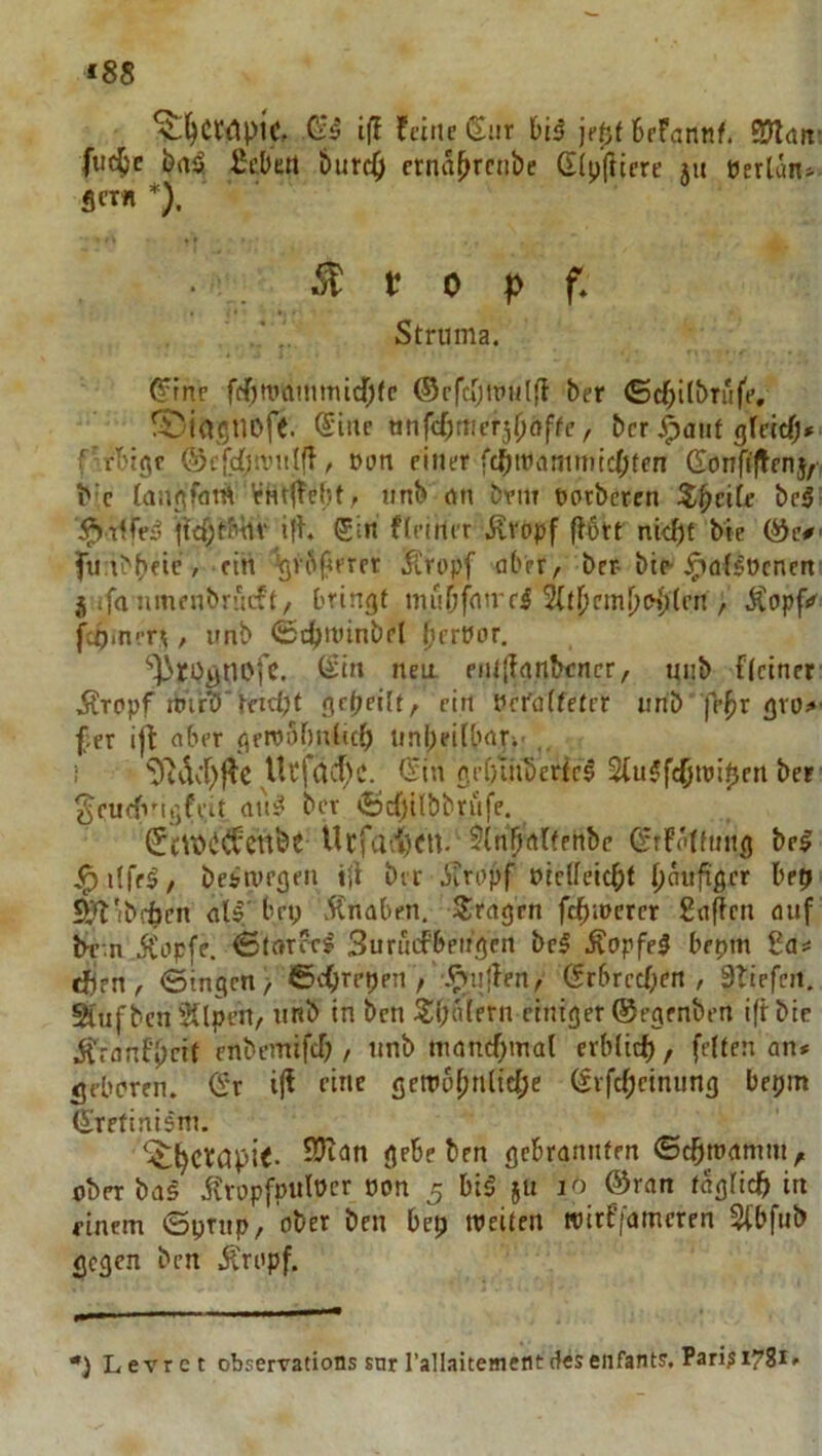 ‘88 -dS ift feine (Siir je^t 6efannf. SJlnit: fuc^e i)aä fiebert burd) crna^rctibe G(p(licre ju öerlan»- 5cr« *). fi 0 p f* Struma. ^fne fd[)rt)ammirf;(c ©rftijipulfl ber <£d;ilbrufe, S)ia5U0fe. @iue nnfd)mcT^i)aftc, ber ^aut gteicO» f-rl'ieir ©c[c{;a’itl(l, t>un einer fd>mammtd;fen Gonfi|Tcn}, Mc taujifatH Vhtjlebt; iinb rtn bvm Dotbercn Z^cile bei^ fiel der .Kvopf (tött nidbl ble ©c#' fu.t^bfic' firt ‘Igvi^l^rrrr jürt'pf aber, ber bte-^aBocnert j.ifa lunenbr'icft/ bringt rnuOfume^ ^tl)cml)o{)(en , Äopf«^ fc^mer^, unb <£c^rt)inbel ^erPor, ‘^ro^nofc. liiit nea eiU{lartbcncr, mib {(einer .firopf rtnr'b'kid;t gepeilt, ein Pcrnlteter urib fepr gro>' f;er ifl aber geroobnltcp iinpeiUmr-.- , 1 ^^dc{)|^e Ucfacf)c. (Sin gefniibertc^ StuJf^jtpipen ber ^eucfvigfvit (lui^ ber ®cf)ilbbriife. ©£\t>(i(iCcttbt Ucfai'^CU. ${n'pftl(enbc (SrFölfuiig bei .^ilfrl, belivegeii i{{ ber ieropf piclfeicpt pöuftgcr hrp Siittibcbcn aU' bep 5Cnaben. Sirngen fcpiPcrcr finden auf be-.n ÄPpfe. ^tnrcrl Surucfbeit'gcn bei Äopfel bepm fifls: eften, <Stngen, ©c()repen ,' .^ijtTen, (Srbreepen , STiefcii, 5CufbcJi3{lpen, iifib in ben 3)(;niern einiger ©egenben iftbic Ärnnfpeit enbemifcT;, imb mcncpmal erblicf), feiten an# geboren. (Sr eine gctPopnltcpe (Svfcpetniing bepm Srefinism. gebeben gebrannten ©cpmamm, ober bas ifropfpulPcr oon 5 bil jii lö ©ran faglidp in einem ©prnp, ober ben bep weiten wirffameren 5(bfnb gegen ben .Kropf. •) Levret observations snr rallaitement des eiifants. Pari^ 1781»