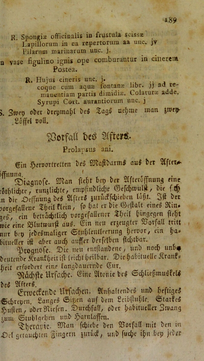 R, Spoiigise officiualis iu fi’ustuia scisss Lapillorum in ea repertorum aa unc, jv rilanun inarinavum unc. j. Q vase figulino ignis ope comburantur in ciiieretÄ Postea. R, Hujus cineris unc. j. . coque cum aqiuE iontanE libr. }j acl re- inauuntiain partis diinidis. ColaturE adde. Syrupi Coit. aurantiorum unc. j 5. brepmaljl oc()nie man ,£6jfel boH. JOotfatl J>eö afft«»«- Prolapsus ani. €in jprrBorfretlen tel 9?Ta|ibarm5 auS t>er ^''Siasnofe. 2)Ian fie^)t bcp bcr Slfteroffnung fine 5tl^lic^)tc, tunslicbte, cmpjinMlc()f ®efcI}tPulR, bie rt bic Oeffnung bf^ 5tffer3 iurueffebteben la^t. b« orgefaaene 3:f;eil fleln, fo « t»ie ®c(iaU emeä ein Orttatbflicb norgrfaai’iKr Sbc‘l hingegen ^ef)t Die fine 23rutwur<i au§. ©in neu erjcugter SJotfaU tritt lur bep ifbelmaliget «Stublenlteerung \)mox, ein litucdcr iü aber uueb auffer berfiibcn ftcbtbar. ^rognbfe. 5)ic neu entflanbenc / nnb nodp unb^ )futcnbe Äranfbeitid lfid)t bfilbar. ©ie babituelle jtranf* ^eit erforbert eine Inngbauirnbe (Jur. ‘JRddbflc Urfacbc. @ine Sttonie bei 6cb(iefmugfe(4 )ci 5(ftfrg, ®vn)CCfcnt)C Urfnc^cn. SCnbabenbel unb heftige^ Btbrepen. £ange5 ©i^cn auf bem ßcibfluble. ©tarfe5 duften, öberSRiefen. ©urebfatf, pber babituffler Smang ^uui ©tublg'’ben unb ,^arnlo|frn. ^bcl'CipiC- SJlan febiebe ben SJotfall mit ben in Of( girauiten Singern iurücP, uiib fuebe i^u bep jeber