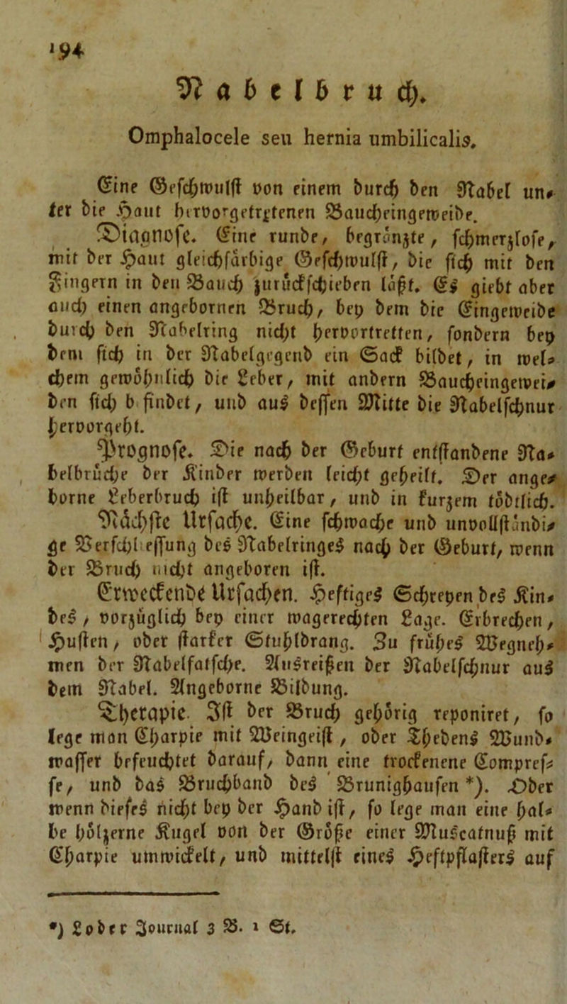 '5)4 9? a 6 e l b r it d)» Omphalocele seu hernia umbilicalis. (Sine ©ffcbn»iil(f non einem burc^ ben 9ta6el un» tet bie .pout birt)o'‘(iftrttenfn SSaucbeingeroeibe. !Dinanofc. (Sine runbe, bfgronjte, fcbmerjfofe, mit ber ^aut gleichfarbige ©efchtnulff, bie fich mit ben Ringern in ben Saiich jurucffchieben la^f. di girbt ober fliid) einen ongebornrn Q5ruch/ bep bem bie ^ingemeibc buich ben Stabdring nid;t hfrportretten, fonbern bep brni ftd) in ber Stabdgegenb ein ©adf bifbet, in mef» dbem geroobidich bic 2eber, mit onbern S3aucheingeivei^ ben fid; b finbet, unb oul bcffen SUlittc bie Stabdfchnur J[;crDargebt. ^4>rognofe. 5^ie nach her ©cburf enfffonbene 9ta* belbrüche ber Äinber merben (eidpf geheift, £)er onge/ harne ^eberbruch ifl unheilbar, unb in furjem tabilicft. 9idc^ftc Urfacf)C. @ine fchmachc unb unt>oü(länbi/# ge SJerfchlieffung bes Stabelringe^ no^ ber (Seburt, roenn ber Sruch nicht angeboren ifl. ^'ntcdenbe Urfac^)fn. ^eftige5 ©chtepen beg Äin* be^, öorjüglidj bep einer magerechten gage. (Sibrechen, l^)u(len, ober (farf’ct ©tuhlbrong. 3u frü()eg SBegneh» men ber 9Tabelfatfd>e, Slu^reifen ber sf?übelfd;nur oul bem Stabd. Singeborne Sßilbung. ^h^capic 3i(l her 93ruch gehörig reponiret, fo lege mon 0;arpie mit SBeingeifl, ober ^hfbfnl SUunb# moffer befruchtet borauf, bann eine tvocfenenc domprefn fe, unb ba$ ^ruchbanb bc^ 5Srunighaufen *). 4Dber menn biefrs nicht bep ber ^anb i|t, fo lege man eine hal* be holjerne Äugel DOn ber ®ro^c einer SJluscatnup mit (Sharpir utnrnirfelt/ unb mittelji eine^ .^cftpflü|leri cuf ') 2obrr Souraat 3 58. » 6(.