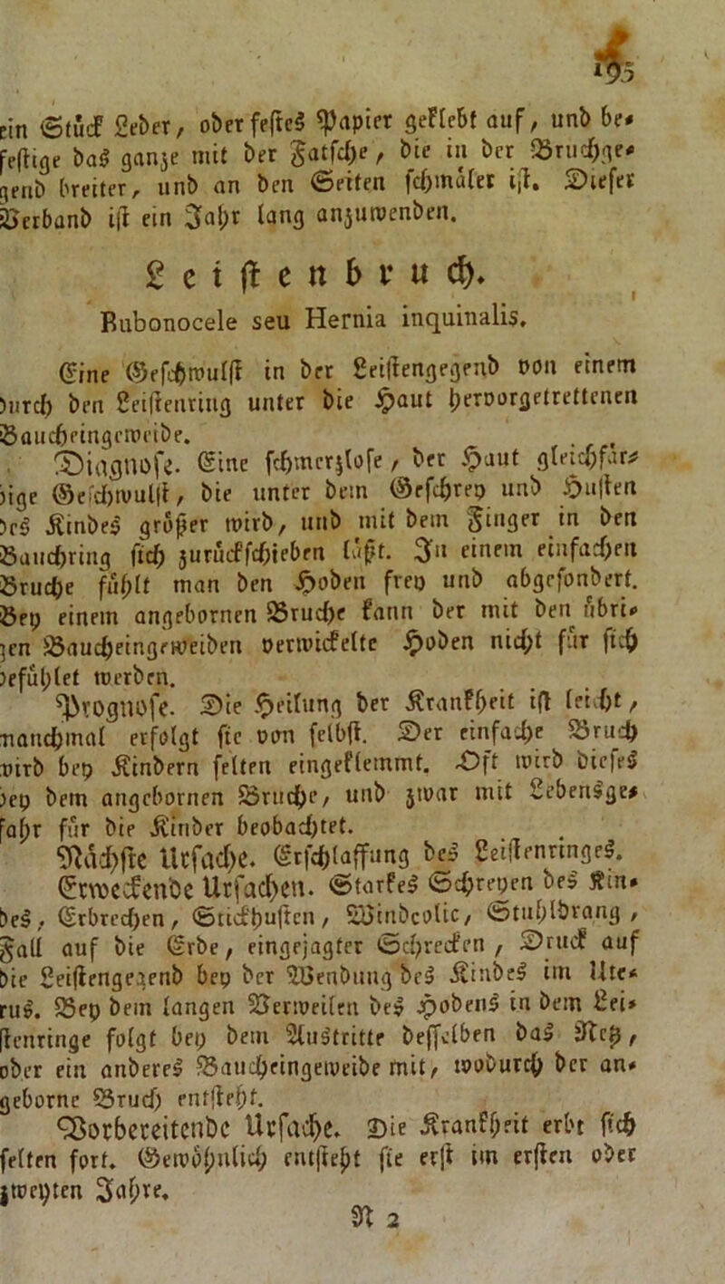 ein 6tuJ 2c&er, oberfeM SeFIebf auf, unb he* FeiUne ba^ ganse mit ber 5atfd)e, hie in ber -Q3riic^ne^ cifiib breiter, unb an ben 6eiten fc()mä(et ijl. S)iefet öcrbanb ill ein 3a!;t lang anjutvenben. £ c t e tt b i* u cf), Biibonocele seu Hernia inquinalis. eine (9efcbtttuI(I in ber geillengegenb DOn einem )iircf) ben 2ei|?enriug unter bie ^aut Ijrtoorgettettencn Sauebringemeibe. . , (biaflUOfe. ©ine febmer^tofe, ber ipaut gteicl;far^ jige ©e!d)tvul|i, bie unter bem ©rfc^reo unb öu|ten )c§ Äinbe^ großer wirb, unb mit bem ginger in ben öauebring ficb surinffcbteben Ia|?t. ^n einem einfad>eit Srud)e fu^It man ben ^oben frei) unb abgefonbert. Öep einem angebornen S8rucf)c fann ber mit ben i'ibri# ]cn iBauebeingeweiben neriviifelte .§)oben nid^t für ftc^ }eful;let tuerben. ^rogiiofe. 2)ie .^eilung ber Äranfb^it i(F fei^ftt, nancbmal erfolgt fic oirn felbff. Ser einfad)e S3ru':^ nirb bep Äinbern feiten eingefleinmt. -Oft mirb biefe^ )ep bem angebornen Öruc^je, unb jtuar mit 2cben^ge# faf)r für bie Äiriber beobadjtet. 9^ad)fte Ucfad)C. (grfd)laffung bc.^ 2ei|lennngeg. ^ewe-^enbe Utfacl)cn. «Starfel ©C^repen bei Äin* bei, ^rbrcd)en, ©tid'buftcn, Sioinbcolic, ©tublbrang , gad auf bie Srbe, eingejagter ©d)reden , Srud auf bie Seiflengegenb bep ber ^Benbung bei ilünbel im Ute* rul. 25ep bem langen SJermeilen bei jpobeni in bem 2ei* [ienringe folgt bep bem Slultritte beffelben bal , ober ein anberel Sauc^eingeiveibe mit, moburcf; ber an* gebornc SSrud) entjlebf. ^orbereitenbe Ucfac^c» 2)ie .Kranff;fit erbt ftcö feiten fort. ©em6(;ulid; emjFefit fie erji im erfleu ober Itoe^tcn 3af)re, 9^ 2