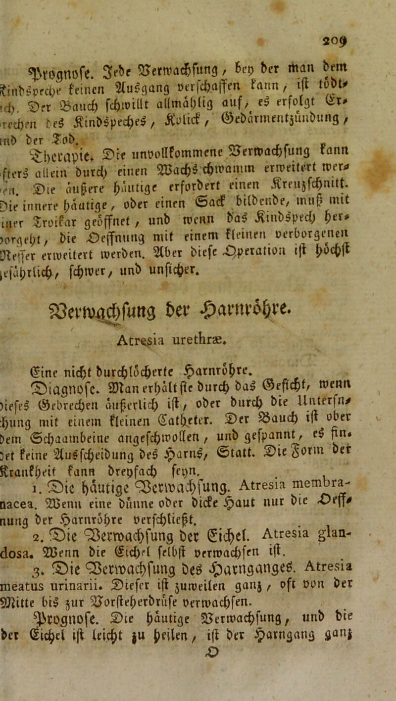 20«> ^tßanofe. SJetniac^ifung, hcp ber man bem ?inbsprc(je feinen Sfur'gang »erfebaffen fann, i(l tobU •d) £)ft 23flucf) fcbtPilU allmdljlig auf, erfolgt (Jr- reeben te^ ÄinNpec^e^ , Äolief, ©ebiumentäunbung , mb ber ^?ob. '■^berapte» iDce unoolIFommenc sjermaebfung rann ftcr^ allein burd> einen SSSad)^ cbmamm erweitert n>er>» 'e’ri. Die dufere frfarbert einen Äreujfcbnitt. i^ie innere bautige / ober einen ©acF bilbenbe, miifi mit Iner 'Troifar geöffnet, unb toenn ba^ ^inbs'ped; b«* >orgebt, bie X?ejfnmig mit einem fleinen oerborgeneit Dteifer eriveitert werben. 2lber biefc -i^perotion i|l lefaprlicb, febtver, unb unficber. föertv^fuitg &ce ^)afiiv6&vc. Atre^ia urethrae, ^ine nicht burebtoeberte ^arnrobre. ^icignofc. 9)fan erbdlt fte bureb ba^ ®eftcbt/ menn )iefel (Sfbreeben diiferlicb ifl r aber bureb bie Unterfny :bung mit einem flcinen (Sat^eter. Der ^üueb in aber bem iSd^aambeine angefcbwollen, unb gefpannt, e$ pn« Jet feine Stusfebeibung be9 iparn^, ©ttttt. Die^atm ber Kranfbeit fann bretjfacb fepn. 1. ©ic b^vatige ^erwaebfung. Atresia membra- nacea. 213enn eine bunne ober biefe .^aut nur bie X)eff^ nung ber iparnrobre nerfcblieft. 2. ^ic ‘^ewaebfung t)cc (Siebet. Atresia glan- dosa. 2ßenn bie Sid;fl felb|l oerwaebfen iff. 3. ®ie ^ewaebfung be9 .^)avngangeö. Atresia nieatus urinarii. Dtcfcr i(l 5uweilen ganj, oft Don bet SJiitte bil 5ur ^Jorfleberbrufe oerwaebfen. ^COgnofe. Die häutige SJerwaebfung, unb bic bet ßicbcl i(l leidet |U beiten, i(l bet ^arngang ganj 4D