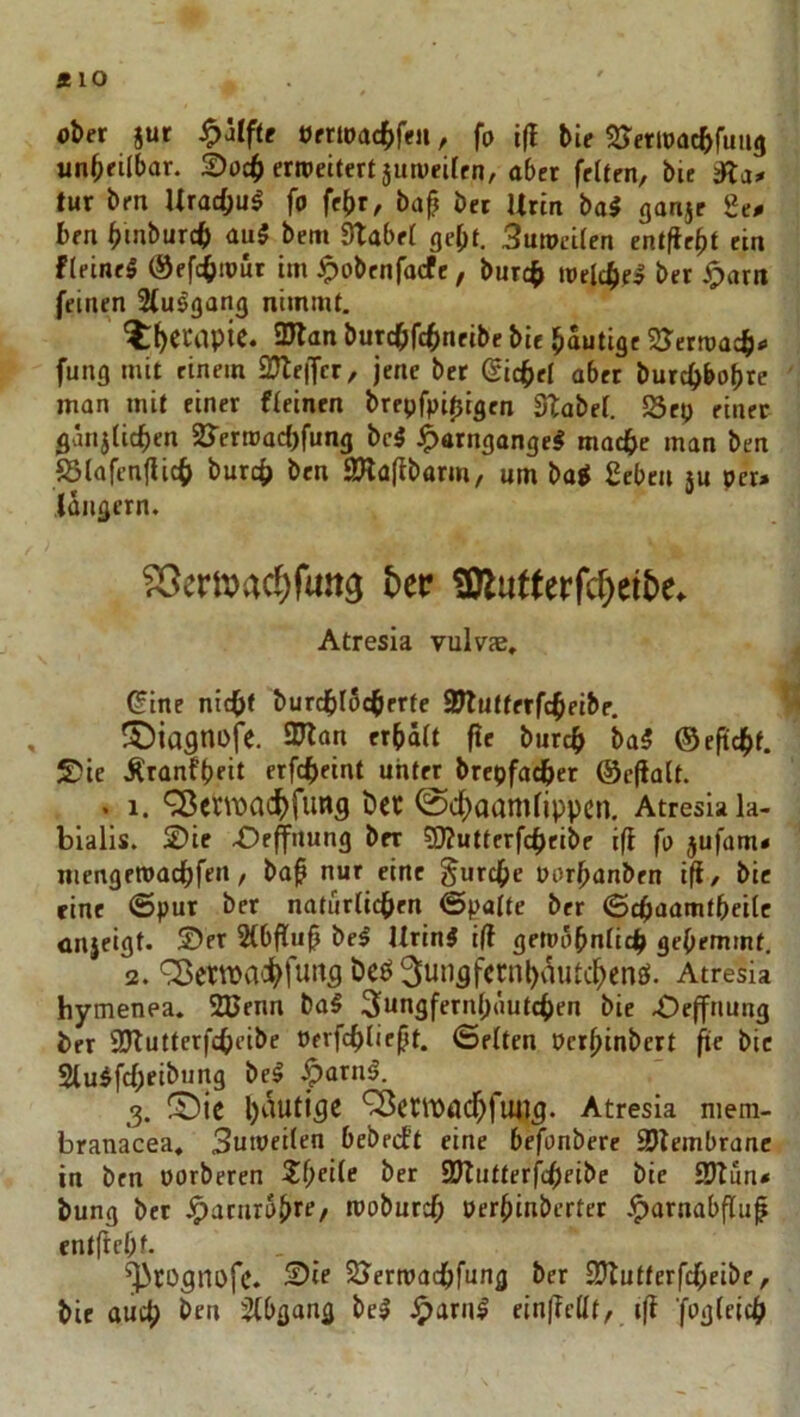 ft 10 ober jut ^äifte öfriDact>fen, fo i|l bie Sretioacbfuiig unheilbar. £>i)c^ erroeitert 5un)ei(rn, aber feiten, bie tur bm UracOul fo fe^r, baf bet Urin bal ganje 2e^ ben bmburcb m$ bem Stabet gebt. 3utoei(en entfielt ein fleineS Öefc^iout im ^obcnfocfc, burc^ toelcbe» bet iporit feinen Sfu^gang nimmt. Itb^capie. 3Jtan butcbfcbtieibe bie bautige SJernmcbi' fung mit einem 2}te|Tcr, jene bet (Sichet aber burc^bobre man mit einer fleinen brepfpi^igen Stabei. 23ep einer gätijlicben 23'erroad!)fung bc5 J^atngange# mac^e man ben fötafcn(Uc(> burcb ben 2Ha(ibarm, um ba^ geben }u per» (dngern. ?5eri)?ac^futta bet? SOlutterfcbeibe. Atresia vulvae, ^ine nic^f burdbldcberte Sttutterfcbeibe, , S)ia9ni>fe. 97lan erbält f!e burcb ba5 ©eftcbf. S?ie Äranfbeit erfcbeint unter brepfacber ©efialt. > 1. ^cnx>acbfunfl bet @dbaamlippcn. Atresia la- bialis. 2)ie 4Deflfrtung ber 50?utterfcbeibe ift fo jufam» niengetoacbfen, ba^ nur eine ^urcbe porbanben ifi, bie eine <Spur ber naturlidben <5palte ber (Scbaamtbeilc cnieigt. 2)er Slbflu^ bei UrinJ i(t getndbnlicb gehemmt, 2. 'Setwa':bfii‘^fl öeö 3unflfcnil)\^iUcbenö. Atresia hymenea. 2Benn bal 3ungfernb«utcben bie 4Defftiung ber SJtutterfcbeibe Perfcbliebt. ©eiten Pcrbinbert fie bie Sluifcbeibung bei .^arnl. 3. fÖic ^etlDödbflWl^. Atresia niera- branacea, Sumeiten bebecft eine befonbere SJlembranc in ben üorberen Z()die ber SJlutterfcbfibe bie SJtun» bung bet ^aairolfTe/ moburcb oerbinbcrter .^arnabfluf cntftebf. ^rognofc. 2)ie SJermadbfung ber SJtutterfcbeibe, bie auch ben 2(bgang bei cin|?ellt, i(f ’foglcicb