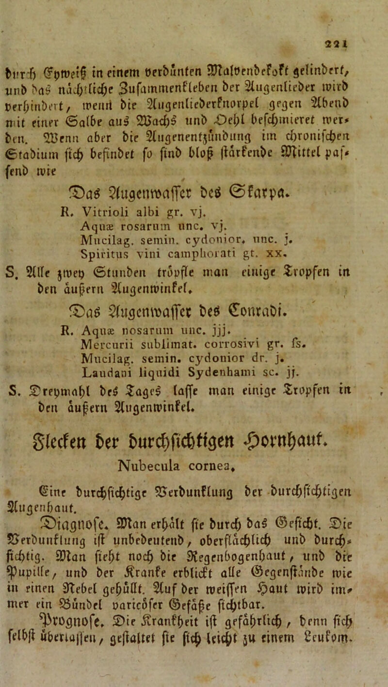 (?pn)ft§ in cinrm eet&iJnfen ajtaltJrnbfFoFf ^elinbrrf, «nb brt^ näi)tlcc^>c Sufammenflebcn bet 2lugenlicbet toitb »erf^inbert, trenil bie Stiigenticberfnorpel geaen 2(benb mit einer 6a(6e aul 23Jat{)^ unb bcfcf)inieret tvet# bcn. 5Benn aber bie Stugenentjunbung im d)ronifct)eit etobium ftc^ befinbet fa finb b(op |ldrFenbc iUTittcl paf* fenb wie 5(u3cnwajTcr öcö 0fatpö» R. Vitrioli albi gr. vj. Aqn$ rosarnin unc. vj. Mucilag. semin. cydonior, unc. ], Spiritus vini campliorati gt. xx, S. Sille jtvep ©tiinben tropfle man einige tircpfen in ben dujjern Singenminfef» ^hiscnmajTcf t»eö ^onraDt. R. AquK nosariim unc. jjj. Mercurii Sublimat, corrosivi gr. fs. Mucilag. semin. cydonior dr. j. Laudani liquidi Sydenhami sc. jj. S. S'repmaf)! beö ^agel laffe man einige Sitnpfen in ben dupern Stugenroinfel. Slecfett t>ev buvc^fid^tigen *S^ovn{)a«f* Nubecula cornea, Sine burc^ftc^tige SJetbunflung bet burcOficlHigen Siugenbaut. Si^iasnofc. 2)lan erhalt fie burcf) ba^ ©eftcöt. 5Dic SJerbuiiflutig i(l unbebeutenb, oberfldcblicb unb burc^>» jicbfig. SDitan fie^t noc^ bie 9?egenbogenbaut, unb brc ^upille, unb ber .^ranfe erblidPt oUe (Segenfidnbe roic in einen 3Tebcl gemußt. Stuf bet roeiffen ^aut mirb im^ mer rin S3unbet oaticdfer ©efdfe ft4)tbat. ^rognofc. S)ie Äranf'beit iji gefdl^tlicf), benn ficff felb|t uberiaifen, gefiaUet fie fic^ leicht 5U einem Seufom.