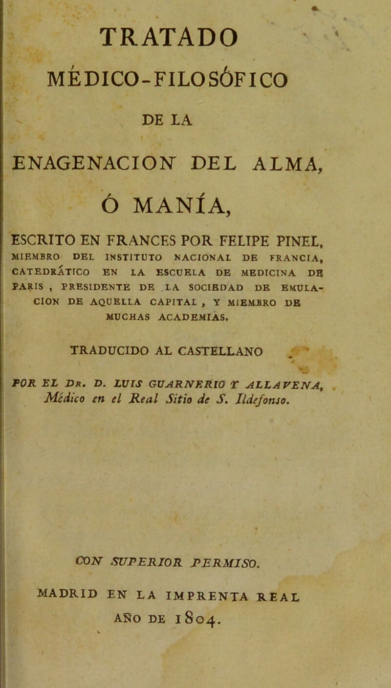 TRATADO MÉDICO-FILOSÓFICO DE LA ENAGENACION' DEL ALMA, Ó MANÍA, ESCRITO EN FRANCES POR FELIPE PINEL, MIEMBRO DEL INSTITUTO NACIONAL DE FRANCIA, CATEDRÁTICO EN LA ESCUELA DE MEDICINA DE PARIS , PRESIDENTE DE LA SOCIEDAD DE EMULA- CION DE AQUELLA CAPITAL , Y MIEMBRO DE MUCHAS ACADEMIAS. TRADUCIDO AL CASTELLANO «y. '• POR EL Dk. D. LUIS GUARNF.RIO T ALLAVENA, Médico en el Real Sitio de S. Ildefonso. CON SUPERIOR PERMISO. MADRID EN LA IMPRENTA REAL ANO DE I 804.