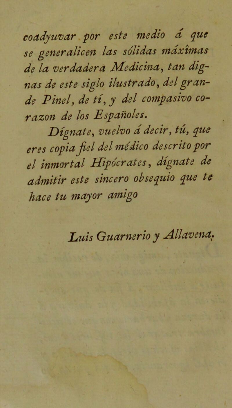 coadyuvar por este medio a que se generalicen las sólidas máximas de la verdadera Medicina, tan dig- nas de este siglo ilustrado, del gran- de Pinel, de tí, y del compasivo co- razón de los Españoles. Dígnate, vuelvo á decir, tú, que eres copia fiel del médico descrito por el inmortal Hipócrates, dígnate de admitir este sincero obsequio que te hace tu mayor amigo Luis Guarnerio y Allavena.