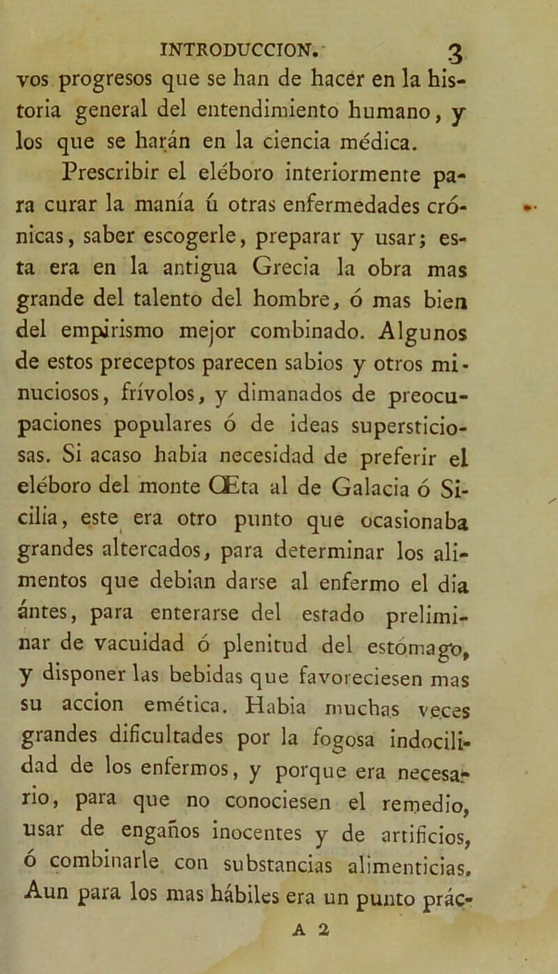 vos progresos que se han de hacer en la his- toria general del entendimiento humano, y los que se harán en la ciencia médica. Prescribir el eléboro interiormente pa- ra curar la manía ú otras enfermedades cró- nicas, saber escogerle, preparar y usar; es- ta era en la antigua Grecia la obra mas grande del talento del hombre, ó mas bien del empirismo mejor combinado. Algunos de estos preceptos parecen sabios y otros mi- nuciosos, frívolos, y dimanados de preocu- paciones populares ó de ideas supersticio- sas. Si acaso había necesidad de preferir el eléboro del monte CEta al de Galacia ó Si- cilia, este era otro punto que ocasionaba grandes altercados, para determinar los ali- mentos que debían darse al enfermo el día antes, para enterarse del estado prelimi- nar de vacuidad ó plenitud del estomago, y disponer las bebidas que favoreciesen mas su acción emética. Habia muchas veces grandes dificultades por la fogosa indocili- dad de los enfermos, y porque era necesar rio, para que no conociesen el remedio, usar de engaños inocentes y de artificios, o combinarle con substancias alimenticias. Aun para los mas hábiles era un punto prác- a 2