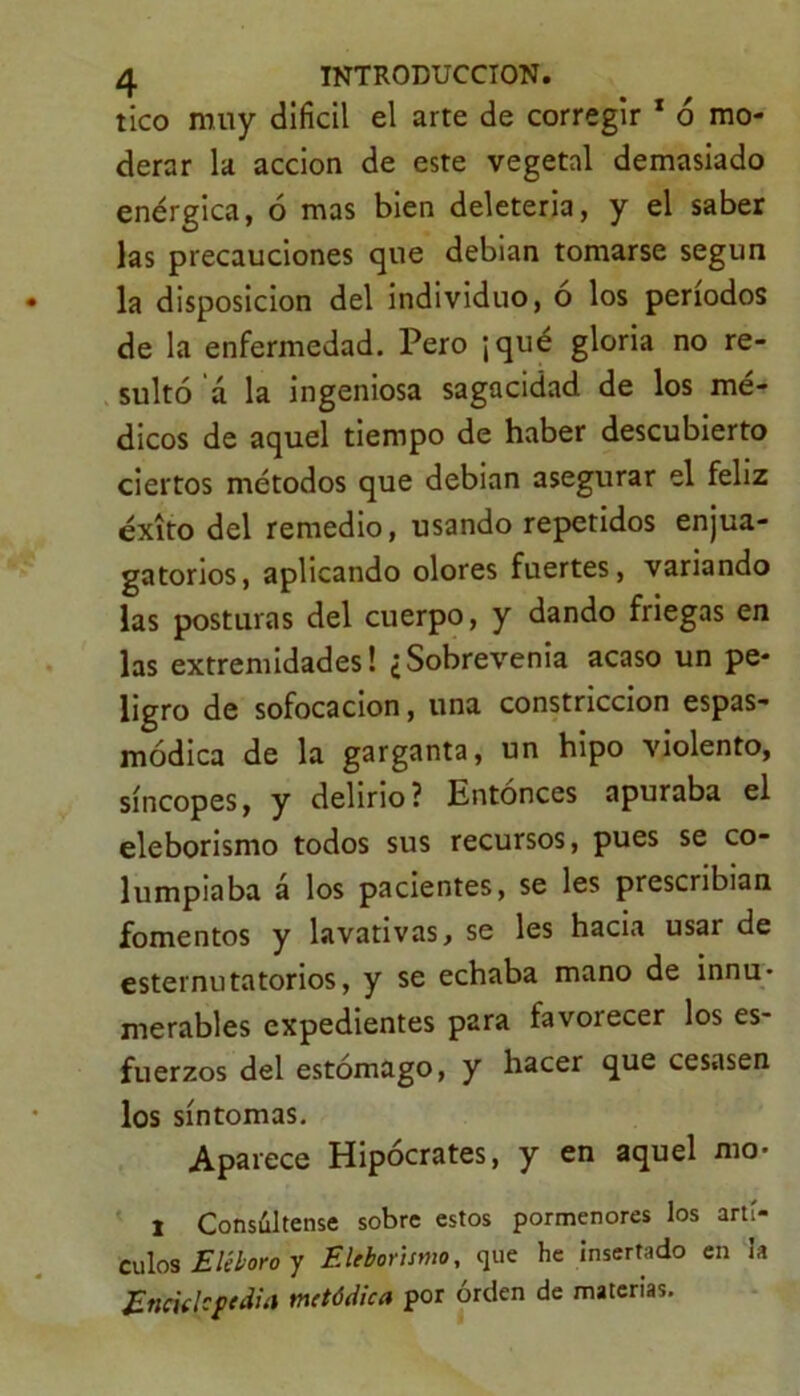 tico muy difícil el arte de corregir 1 ó mo- derar la acción de este vegetal demasiado enérgica, ó mas bien deleteria, y el saber las precauciones que debian tomarse según la disposición del individuo, o los períodos de la enfermedad. Pero ¡qué gloria no re- sultó á la ingeniosa sagacidad de los mé- dicos de aquel tiempo de haber descubierto ciertos métodos que debian asegurar el feliz éxito del remedio, usando repetidos enjua- gatorios, aplicando olores fuertes, variando las posturas del cuerpo, y dando friegas en las extremidades! ¿Sobrevenía acaso un pe- ligro de sofocación, una constricción espas- módica de la garganta, un hipo violento, síncopes, y delirio? Entonces apuraba el eleborismo todos sus recursos, pues se co- lumpiaba á los pacientes, se les prescribían fomentos y lavativas, se les hacia usar de esternutatorios, y se echaba mano de innu- merables expedientes para favorecer los es- fuerzos del estómago, y hacer que cesasen los síntomas. Aparece Hipócrates, y en aquel mo- I Consúltense sobre estos pormenores los artí- culos Eléboro y Eleborismo, que he insertado en la Eneklcftdia metódica por orden de materias.