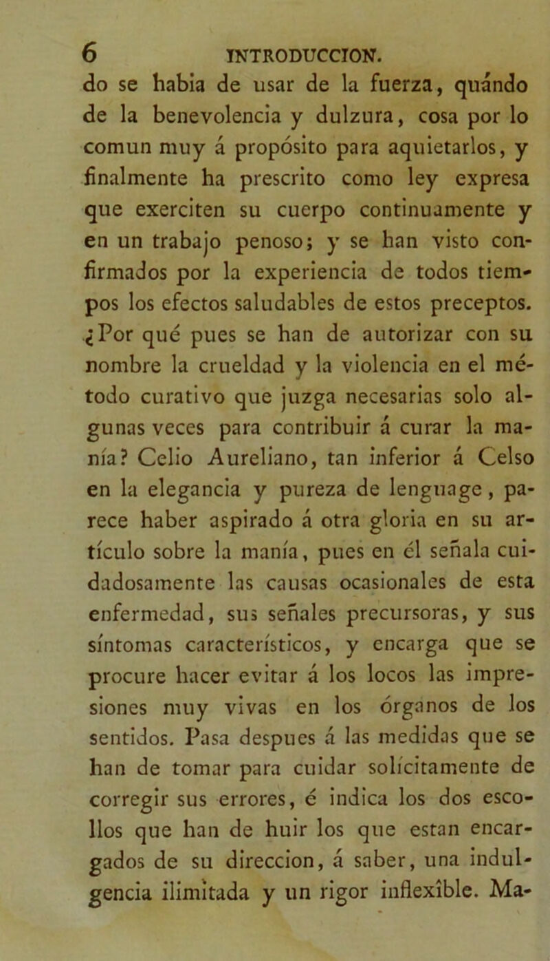 do se habia de usar de la fuerza, quándo de la benevolencia y dulzura, cosa por lo común muy á propósito para aquietarlos, y finalmente ha prescrito como ley expresa que exerciten su cuerpo continuamente y en un trabajo penoso; y se han visto con- firmados por la experiencia de todos tiem- pos los efectos saludables de estos preceptos. ¿Por qué pues se han de autorizar con su nombre la crueldad y la violencia en el mé- todo curativo que juzga necesarias solo al- gunas veces para contribuir á curar la ma- nía? Celio Aureliano, tan inferior á Celso en la elegancia y pureza de lenguage, pa- rece haber aspirado á otra gloria en su ar- tículo sobre la manía, pues en él señala cui- dadosamente las causas ocasionales de esta enfermedad, sus señales precursoras, y sus síntomas característicos, y encarga que se procure hacer evitar á los locos las impre- siones muy vivas en los órganos de los sentidos. Pasa después á las medidas que se han de tomar para cuidar solícitamente de corregir sus errores, é indica los dos esco- llos que han de huir los que están encar- gados de su dirección, á saber, una indul- gencia ilimitada y un rigor inflexible. Ma-