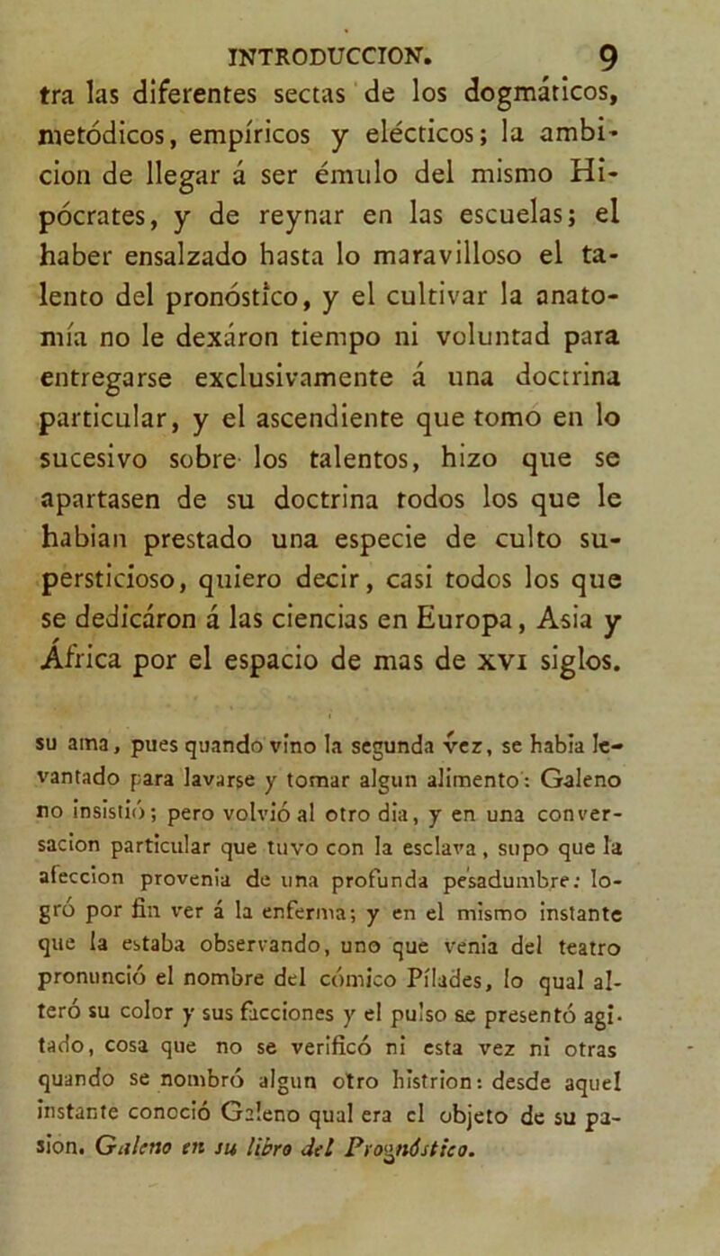 tra las diferentes sectas de los dogmáticos, metódicos, empíricos y elécticos; la ambi- cion de llegar á ser émulo del mismo Hi- pócrates, y de reynar en las escuelas; el haber ensalzado hasta lo maravilloso el ta- lento del pronóstico, y el cultivar la anato- mía no le dexáron tiempo ni voluntad para entregarse exclusivamente á una doctrina particular, y el ascendiente que tomo en lo sucesivo sobre los talentos, hizo que se apartasen de su doctrina todos los que le habían prestado una especie de culto su- persticioso, quiero decir, casi todos los que se dedicaron á las ciencias en Europa, Asia y Africa por el espacio de mas de xvi siglos. su ama, pues quando vino la segunda ver, se había le- vantado para lavarse y tomar algún alimento : Galeno no insistió; pero volvió al otro dia, y en una conver- sación particular que tuvo con la esclava, supo que la afección provenia de una profunda pesadumbre: lo- gro por fin ver á la enferma; y en el mismo instante que la estaba observando, uno que venia del teatro pronunció el nombre del cómico Pílades, lo qual al- teró su color y sus facciones y el pulso S£ presentó agi- tado, cosa que no se verificó ni esta vez ni otras quando se nombró algún otro histrión: desde aquel instante conoció Galeno qual era el objeto de su pa- sión. Galeno en su libro del Pronóstico.