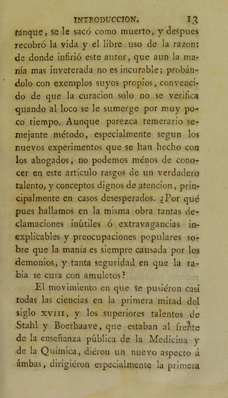 tanque, se le sacó como muerto, y después recobró la vida y el libre uso de la razón: de donde infirió este autor, que aun la ma- nía mas inveterada no es incurable; probán- dolo con exemplos suyos propios, convenci- do de que la curación solo no se verifica quando al loco se le sumerge por muy po- co tiempo. Aunque parezca temerario se- mejante método, especialmente según los nuevos experimentos que se han hecho con los ahogados, no podemos ménos de cono- cer en este artículo rasgos de un verdadero talento, y conceptos dignos de atención, prin- cipalmente en casos desesperados. ¿Por qué pues hallamos en la misma obra tantas de- clamaciones inútiles ó extravagancias in- explicables y preocupaciones populares so- bre que la manía es siempre causada por los demonios, y tanta seguridad en que la ra- bia se cura con amuletos? El movimiento en que se pusiéron casi todas las ciencias en la primera mitad del siglo xvin, y los superiores talentos de Stahl y Boerhaave, que estaban al frente de la enseñanza pública de la Medicina y de la Química, diéron un nuevo aspecto á ambas, dirigieron especialmente la primera