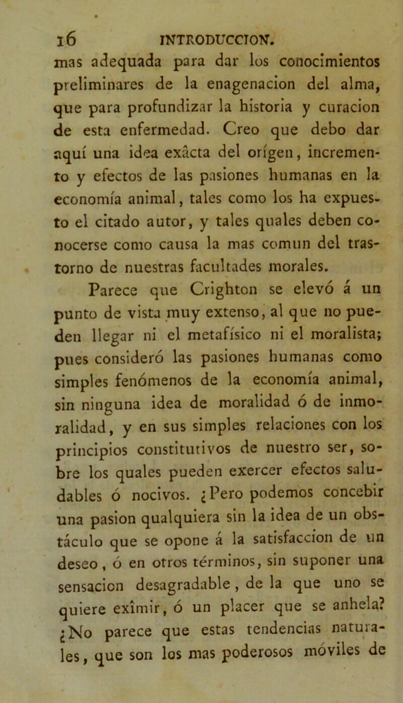 mas adequada para dar los conocimientos preliminares de la enagenacion del alma, que para profundizar la historia y curación de esta enfermedad. Creo que debo dar aquí una idea exacta del origen, incremen- to y efectos de las pasiones humanas en la economía animal, tales como los ha expues- to el citado autor, y tales quales deben co- nocerse como causa la mas común del tras- torno de nuestras facultades morales. Parece que Crighton se elevó á un punto de vista muy extenso, al que no pue- den llegar ni el metafísico ni el moralista; pues consideró las pasiones humanas como simples fenómenos de la economía animal, sin nineuna idea de moralidad ó de inmo- ralidad, y en sus simples relaciones con los principios constitutivos de nuestro ser, so- bre los quales pueden exercer efectos salu- dables ó nocivos. ¿Pero podemos concebir una pasión qualquiera sin la idea de un obs- táculo que se opone a la satisfacción de un deseo, ó en otros términos, sin suponer una sensación desagradable , de la que uno se quiere eximir, ó un placer que se anhela? ¿No parece que estas tendencias natura- les , que son los mas poderosos móviles de