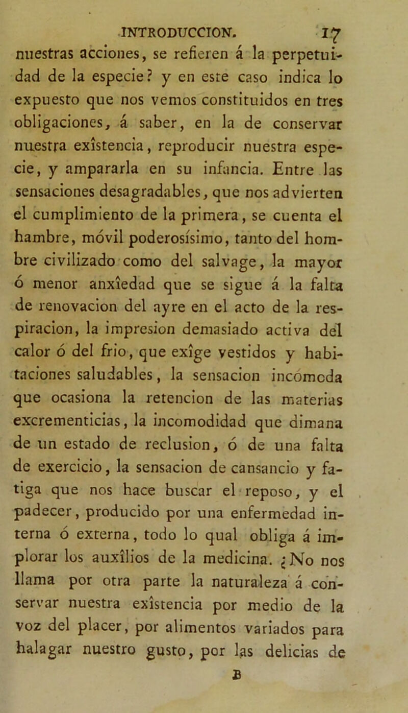 nuestras acciones, se refieren á la perpetui- dad de la especie? y en este caso indica lo expuesto que nos vemos constituidos en tres obligaciones, á saber, en la de conservar nuestra existencia, reproducir nuestra espe- cie, y ampararla en su infancia. Entre las sensaciones desagradables, que nos advierten el cumplimiento de la primera, se cuenta el hambre, móvil poderosísimo, tanto del hom- bre civilizado como del salvage, la mayor ó menor anxiedad que se sigue á la falta de renovación del ay re en el acto de la res- piración, la impresión demasiado activa del calor ó del frió, que exige vestidos y habi- taciones saludables, la sensación incomoda que ocasiona la retención de las materias excrementicias, la incomodidad que dimana de un estado de reclusión, ó de una falta de exercicio, la sensación de cansancio y fa- tiga que nos hace buscar el reposo, y el padecer, producido por una enfermedad in- terna ó externa, todo lo qual obliga á im- plorar los auxilios de la medicina. ¿No nos llama por otra parte la naturaleza á con- servar nuestra existencia por medio de la voz del placer, por alimentos variados para halagar nuestro gusto, por fas delicias de