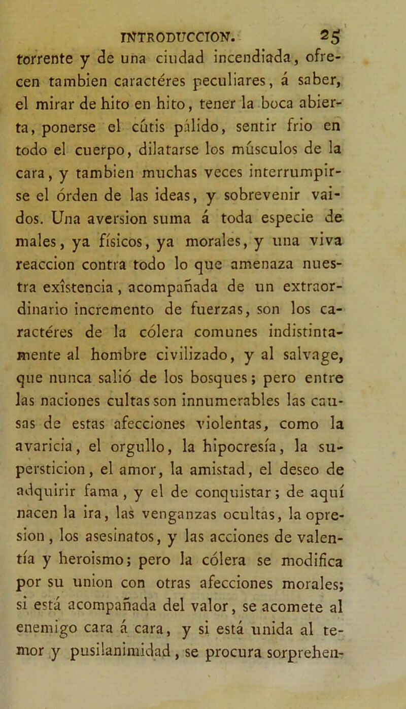 torrente y de una ciudad incendiada, ofre- cen también caracteres peculiares, á saber, el mirar de hito en hito, tener la boca abier- ta, ponerse el cutis pálido, sentir frió en todo el cuerpo, dilatarse los músculos de la cara, y también muchas veces interrumpir- se el orden de las ideas, y sobrevenir vai- dos. Una aversión suma á toda especie de males, ya físicos, ya morales, y una viva reacción contra todo lo que amenaza nues- tra existencia, acompañada de un extraor- dinario incremento de fuerzas, son los ca- racteres de la cólera comunes indistinta- mente al hombre civilizado, y al salvage, que nunca salió de los bosques; pero entre las naciones cultas son innumerables las cau- sas de estas afecciones violentas, como la avaricia, el orgullo, la hipocresía, la su- perstición, el amor, la amistad, el deseo de adquirir fama , y el de conquistar; de aquí nacen la ira, las venganzas ocultas, la opre- sión , los asesinatos, y las acciones de valen- tía y heroismo; pero la cólera se modifica por su unión con otras afecciones morales; si está acompañada del valor, se acomete al enemigo cara á cara, y si está unida al te- mor y pusilanimidad , se procura sorprehen-