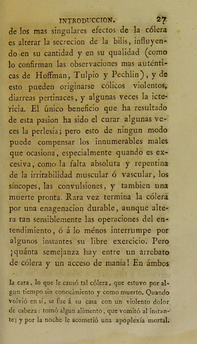 de los mas singulares efectos de la cólera es alterar la secreción de la bilis, influyen- do-en su cantidad y en su qualidad (como lo confirman las observaciones mas auténti- cas de Hoffman, Tulpio y Pechlin), y de esto pueden originarse cólicos violentos, diarreas pertinaces, y algunas veces la icte- ricia. El único beneficio que ha resultado de esta pasión ha sido el curar algunas ve- ces la perlesía; pero esto de ningún modo puede compensar los innumerables males que ocasiona, especialmente quando es ex- cesiva, como la falta absoluta y repentina de la irritabilidad muscular ó vascular, los síncopes, las convulsiones, y también una muerte pronta. Rara vez termina la cólera por una enagenacion durable, aunque alte- ra tan sensiblemente las operaciones del en- tendimiento, ó á lo menos interrumpe por algunos instantes su libre exercicio. Pero ¡quánta semejanza hay entre un arrebato de cólera y un acceso de manía! En ambos la cara , lo que le causó tal cólera, que estuvo por al- gún tiempo sin conocimiento y como muerto. Quando volvió en sí, se fue á su casa con un violento dolor de cabeza: tomó algún alimento, que vomitó al instan- te; y por la noche le acometió una apoplexía mortal.