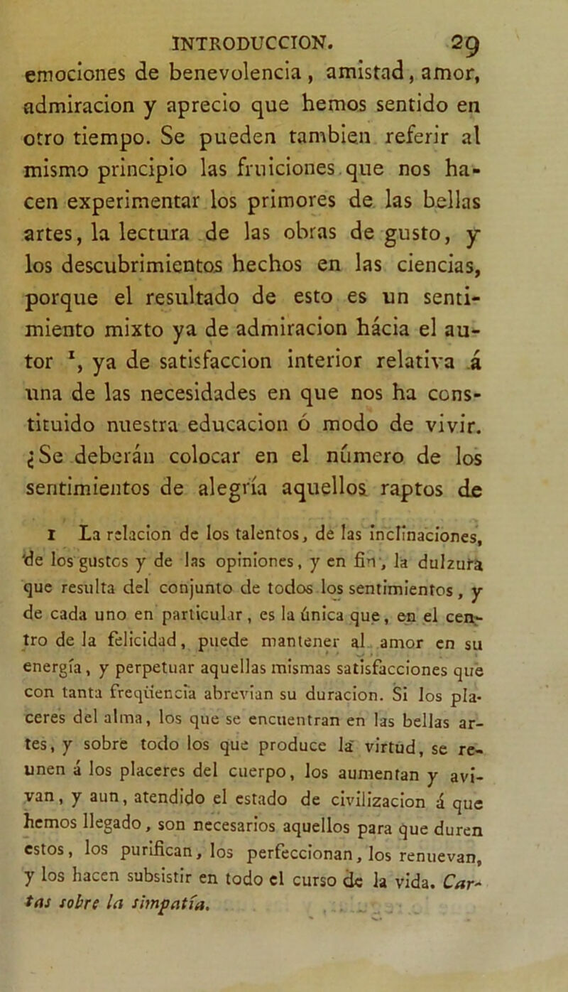 emociones de benevolencia, amistad, amor, admiración y aprecio que hemos sentido en otro tiempo. Se pueden también referir al mismo principio las fruiciones que nos ha- cen experimentar los primores de las bellas artes, la lectura de las obras de gusto, y los descubrimientos hechos en las ciencias, porque el resultado de esto es un senti- miento mixto ya de admiración hácia el au- tor x, ya de satisfacción interior relativa á vina de las necesidades en que nos ha cons- tituido nuestra educación ó modo de vivir. ¿Se deberán colocar en el número de los sentimientos de alegría aquellos raptos de I La relación de los talentos, de las inclinaciones, 'de los gustes y de las opiniones, y en fin, la dulzura que resulta del conjunto de todos los sentimientos, y de cada uno en particular, es la única que, en el cen- tro de la felicidad, puede mantener al amor en su energía, y perpetuar aquellas mismas satisfacciones que con tanta freqüencia abrevian su duración. Si los pla- ceres del alma, los que se encuentran en las bellas ar- tes, y sobre todo los que produce la' virtud, se re- unen á los placeres del cuerpo, los aumentan y avi- van, y aun, atendido el estado de civilización á que hemos llegado, son necesarios aquellos para que duren estos, los purifican, los perfeccionan, los renuevan, y los hacen subsistir en todo el curso de la vida. Car- tas sobre la simpatía.