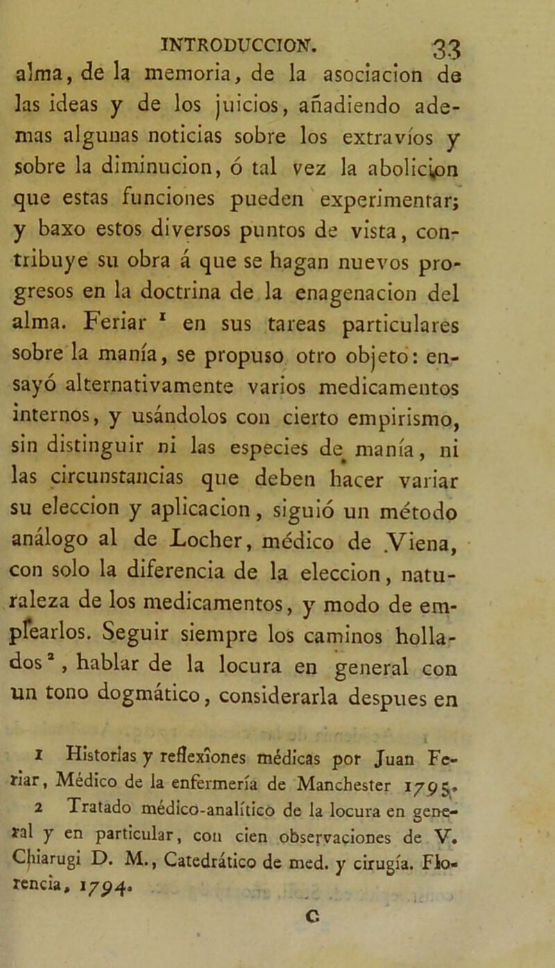 alma, de la memoria, de la asociación de las ideas y de los juicios, añadiendo ade- mas algunas noticias sobre los extravíos y sobre la diminución, ó tal vez la abolición que estas funciones pueden experimentar; y baxo estos diversos puntos de vista, con- tribuye su obra á que se hagan nuevos pro- gresos en la doctrina de la enagenacion del alma. Feriar 1 2 en sus tareas particulares sobre la manía, se propuso otro objeto: en- sayó alternativamente varios medicamentos internos, y usándolos con cierto empirismo, sin distinguir ni las especies de^ manía, ni las circunstancias que deben hacer variar su elección y aplicación, siguió un método análogo al de Locher, médico de .Viena, con solo la diferencia de la elección, natu- raleza de los medicamentos, y modo de em- plearlos. Seguir siempre los caminos holla- dos 1, hablar de la locura en general con un tono dogmático, considerarla después en 1 Historias y reflexiones médicas por Juan Fe- riar, Médico de la enfermería de Manchester 2 Tratado medico-analíticó de la locura en gene- ral y en particular, con cien observaciones de V. CJiiarugi D. M., Catedrático de med. y cirugía. Flo- rencia, 1794. C