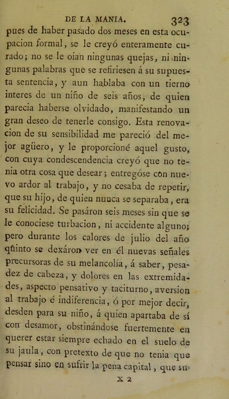 pues de haber pasado dos meses en esta ocu- pación formal, se le creyó enteramente cu- rado; no se le oian ningunas quejas, ni .nin- gunas palabras que se refiriesen á su supues- ta sentencia, y aun hajblaba con un tierno interes de un niño de seis años, de quien parecia haberse olvidado, manifestando un gran deseo de tenerle consigo. Esta renova- ción de su sensibilidad me pareció del me- jor agüero, y le proporcioné aquel gusto, con cuya condescendencia creyó que no te- nia otra cosa que desear; entregóse con nue- vo ardor al trabajo, y no cesaba de repetir, que su hijo, de quien nunca se separaba, era su felicidad. Se pasaron seis meses sin que se le conociese turbación, ni accidente alguno; pero durante los calores de julio del año qfiinto se dexaroi» ver en él nuevas señales precursoras de su melancolía, á saber, pesa- dez de cabeza, y dolores en las extremida- des, aspecto pensativo y taciturno, aversión al trabajo é indiferencia, ó por mejor decir, desden para su niño, á quien apartaba de sí con desamor, obstinándose fuertemente en querer estar siempre echado en el suelo de su jaula, con pretexto de que no tenia que pensar sino en sufrir la pena capital, que su- x a