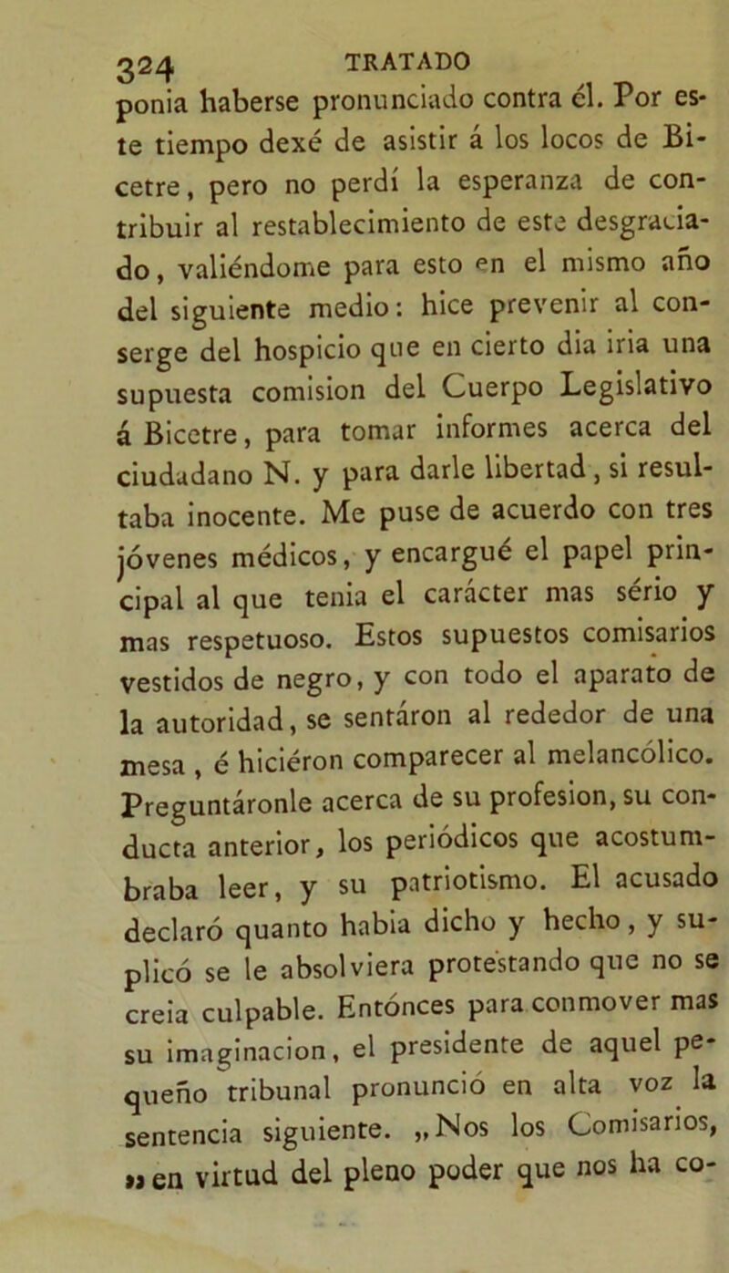 ponia haberse pronunciado contra él. Por es- te tiempo dexé de asistir á los locos de Bi- cetre, pero no perdí la esperanza de con- tribuir al restablecimiento de este desgracia- do , valiéndome para esto en el mismo año del siguiente medio: hice prevenir al con- serge del hospicio que en cierto dia iria una supuesta comisión del Cuerpo Legislativo á Bicetre, para tomar informes acerca del ciudadano N. y para darle libertad, si resul- taba inocente. Me puse de acuerdo con tres jóvenes médicos, y encargue el papel prin- cipal al que tenia el carácter mas sério y mas respetuoso. Estos supuestos comisarios vestidos de negro, y con todo el aparato de la autoridad, se sentáron al rededor de una mesa , é hiciéron comparecer al melancólico. Preguntáronle acerca de su profesión, su con- ducta anterior, los periódicos que acostum- braba leer, y su patriotismo. El acusado declaró quanto habia dicho y hecho, y su- plicó se le absolviera protestando que no se creía culpable. Entonces para conmover mas su imaginación, el presidente de aquel pe- queño tribunal pronuncio en alta voz la sentencia siguiente. „Nos los Comisarios, u en virtud del pleno poder que nos ha co-
