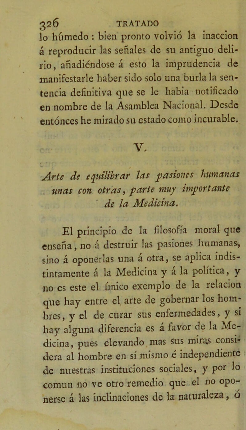 lo húmedo : bien pronto volvió la inacción á reproducir las señales de su antiguo deli- rio, añadiéndose á esto la imprudencia de manifestarle haber sido solo una burla la sen- tencia definitiva que se le había notificado en nombre de la Asamblea Nacional. Desde entonces he mirado su estado como incurable. V. Arte de equilibrar las pasiones humanas unas con otras, parte muy importante de la Medicina. El principio de la filosofía moral que enseña, no á destruir las pasiones humanas-, sino á oponerlas una a otra, se aplica indis- tintamente á la Medicina y a la política, y no es este el único exemplo de la relación que hay entre el arte de gobernar los hom- bres, y el de curar sus enfermedades, y si hay alguna diferencia es á favor de la Me- dicina, pues elevando mas sus mua3 consi- dera al hombre en si mismo e independiente de nuestras instituciones sociales, y por lo común no ve otro remedio que el no opo- nerse á las inclinaciones de la naturaleza, ó