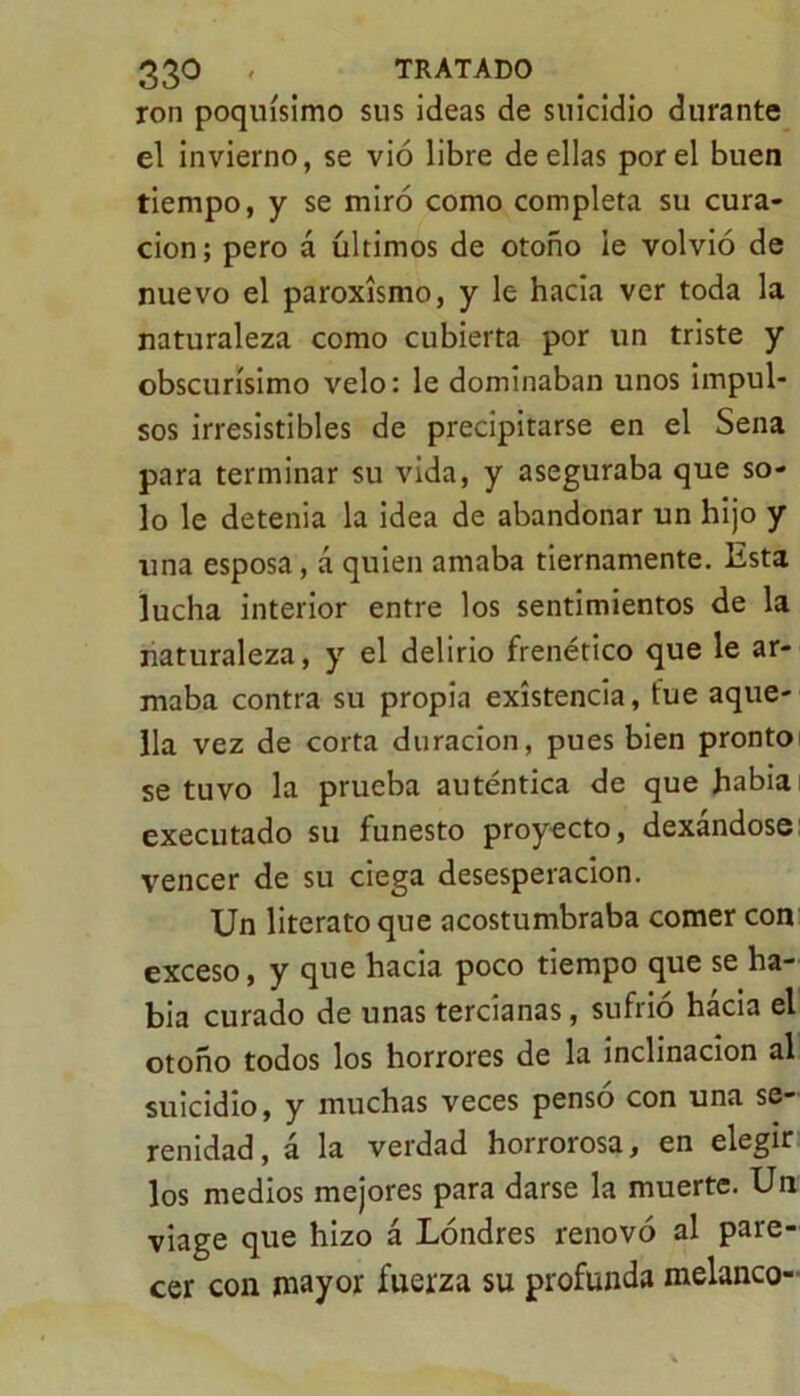 ron poquísimo sus ideas de suicidio durante el invierno, se vió libre de ellas por el buen tiempo, y se miró como completa su cura- ción; pero á últimos de otoño le volvió de nuevo el paroxismo, y le hacia ver toda la naturaleza como cubierta por un triste y obscurísimo velo: le dominaban unos impul- sos irresistibles de precipitarse en el Sena para terminar su vida, y aseguraba que so- lo le detenia la idea de abandonar un hijo y una esposa, á quien amaba tiernamente. Esta lucha interior entre los sentimientos de la naturaleza, y el delirio frenético que le ar- maba contra su propia existencia, fue aque- lla vez de corta duración, pues bien pronto se tuvo la prueba auténtica de que había executado su funesto proyecto, dexandose vencer de su ciega desesperación. Un literato que acostumbraba comer con exceso, y que hacia poco tiempo que se ha- bía curado de unas tercianas, sufrió hacia el otoño todos los horrores de la inclinación al suicidio, y muchas veces pensó con una se- renidad, á la verdad horrorosa, en elegir los medios mejores para darse la muerte. Un viage que hizo á Londres renovó al pare- cer con mayor fuerza su profunda melanco-