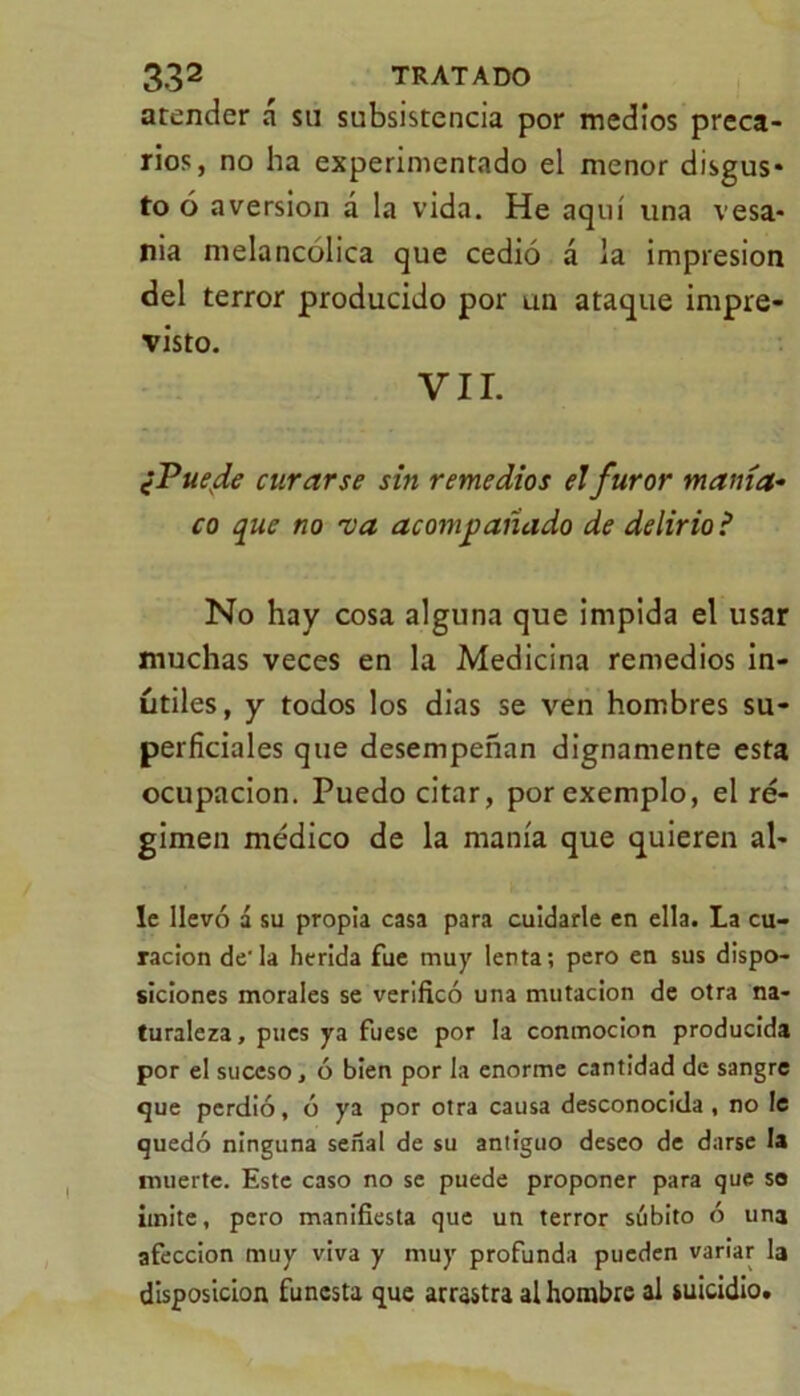 atender a su subsistencia por medios preca- rios, no ha experimentado el menor disgus- to ó aversión á la vida. He aquí una vesa- nia melancólica que cedió á la impresión del terror producido por un ataque impre- visto. VIL ¿Puede curarse sin remedios el furor manía- co que no va acompañado de delirio ? No hay cosa alguna que impida el usar muchas veces en la Medicina remedios in- útiles, y todos los dias se ven hombres su- perficiales que desempeñan dignamente esta ocupación. Puedo citar, porexemplo, el ré- gimen médico de la manía que quieren al- ie llevó á su propia casa para cuidarle en ella. La cu- ración de'la herida fue muy lenta; pero en sus dispo- siciones morales se verificó una mutación de otra na- turaleza, pues ya fuese por la conmoción producida por el suceso, ó bien por la enorme cantidad de sangre que perdió, ó ya por otra causa desconocida , no le quedó ninguna señal de su antiguo deseo de darse la muerte. Este caso no se puede proponer para que so imite, pero manifiesta que un terror súbito ó una afección muy viva y muy profunda pueden variar la disposición funesta que arrastra al hombre al suicidio.