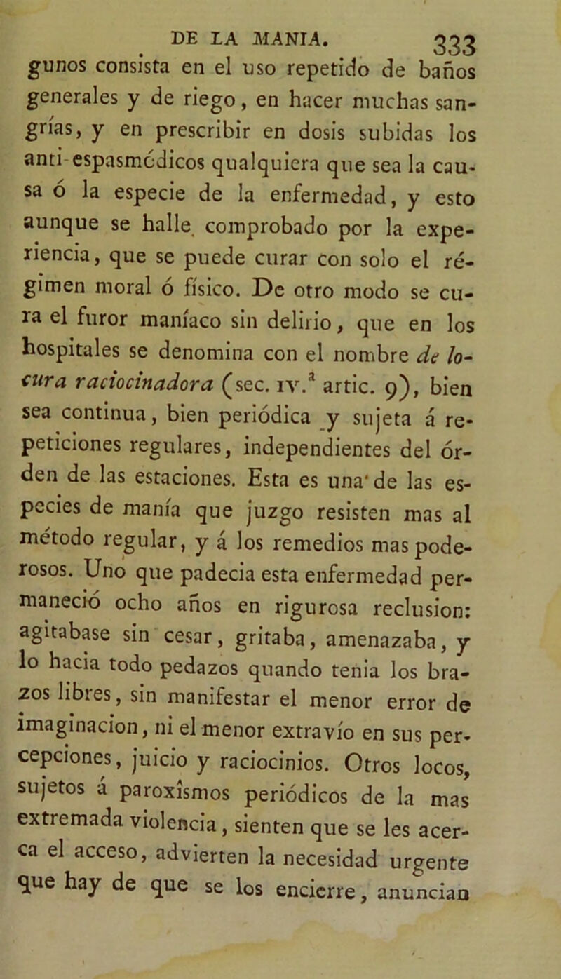 gunos consista en el uso repetido de baños generales y de riego, en hacer muchas san- grías, y en prescribir en dosis subidas los anti espasmcdicos qualquiera que sea la cau- sa ó la especie de la enfermedad, y esto aunque se halle, comprobado por la expe- riencia, que se puede curar con solo el ré- gimen moral o físico. De otro modo se cu- ra el furor maníaco sin delirio, que en los hospitales se denomina con el nombre de lo- cura raciocinadora (sec. iv.a artic. 9), bien sea continua, bien periódica y sujeta á re- peticiones regulares, independientes del or- den de las estaciones. Esta es una'de las es- pecies de manía que juzgo resisten mas al método regular, y á los remedios mas pode- rosos. Uno que padecia esta enfermedad per- maneció ocho años en rigurosa reclusión: agitábase sin cesar, gritaba, amenazaba, y lo hacia todo pedazos quando tenia los bra- zos übies, sin manifestar el menor error de imaginación, ni el menor extravío en sus per- cepciones, juicio y raciocinios. Otros locos, sujetos á paroxismos periódicos de la mas extremada violencia, sienten que se les acer- ca el acceso, advierten la necesidad urgente <jue hay de que se los encierre, anuncian