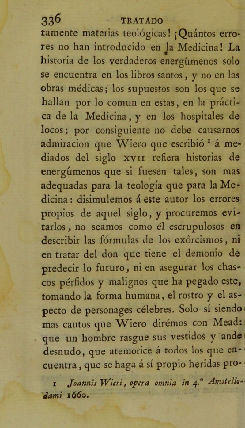 lamente materias teológicas! ¡Quántos erro- res no han introducido en la Medicina! La historia de los verdaderos energúmenos solo se encuentra en los libros santos, y no en las obras médicas; los supuestos son los que se hallan por lo común en estas, en la prácti- ca de la Medicina, y en los hospitales de locos; por consiguiente no debe causarnos admiración que Wiero que escribió 1 á me- diados del siglo xvii refiera historias de energúmenos que si fuesen tales, son mas adequadas para la teología que para la Me- dicina : disimulemos á este autor los errores propios de aquel siglo, y procuremos evi- tarlos , no seamos como él escrupulosos en describir las fórmulas de los exorcismos, ni en tratar del don que tiene el demonio de predecir lo futuro, ni en asegurar los chas- cos pérfidos y malignos que ha pegado este, tomando la forma humana, el rostro y el as- pecto de personages célebres. Solo sí siendo mas cautos que Wiero dirémos con Mead: que un hombre rasgue sus vestidos y ande desnudo, que atemorice á todos los que en- cuentra , que se haga á sí propio heridas pro- 1 Joatmis W'/eri, opera omnia in 4° Anutelk- ¿ami 1660.