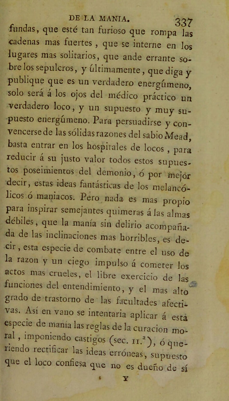fundas, que esté tan furioso que rompa las cadenas mas fuertes, que se interne en los lugares mas solitarios, que ande errante so- bre los sepulcros, y últimamente, que diga y publique que es un verdadero energúmeno, solo será á los ojos del médico práctico un verdadero loco, y un supuesto y muy su- puesto energúmeno. Para persuadirse y con- vencerse de las sólidas razones del sabio Mead, basta entrar en los hospitales de locos , para reducir á su justo valor todos estos supues- tos poseimiemos del demonio, ó por mejor decir, estas ideas fantásticas de los melancó- licos ó maniacos. Pero nada es mas propio para inspirar semejantes quimeras á las almas débiles, que la manía sin delirio acompaña- da de las inclinaciones mas horribles, es de- cir, esta especie de combate entre el’uso de la razón y un ciego impulso á cometer los actos mas crueles, el libre exercicio de las funciones del entendimiento, y el mas alto grado de trastorno de las facultades afecti- vas. Así en vano se intentaría aplicar á esta especie de manía las reglas de la curación mo- ral , imponiendo castigos (sec. n.a), ó que- riendo rectificar las ideas erróneas, supuesto que el loco confiesa qUe no es dueño de