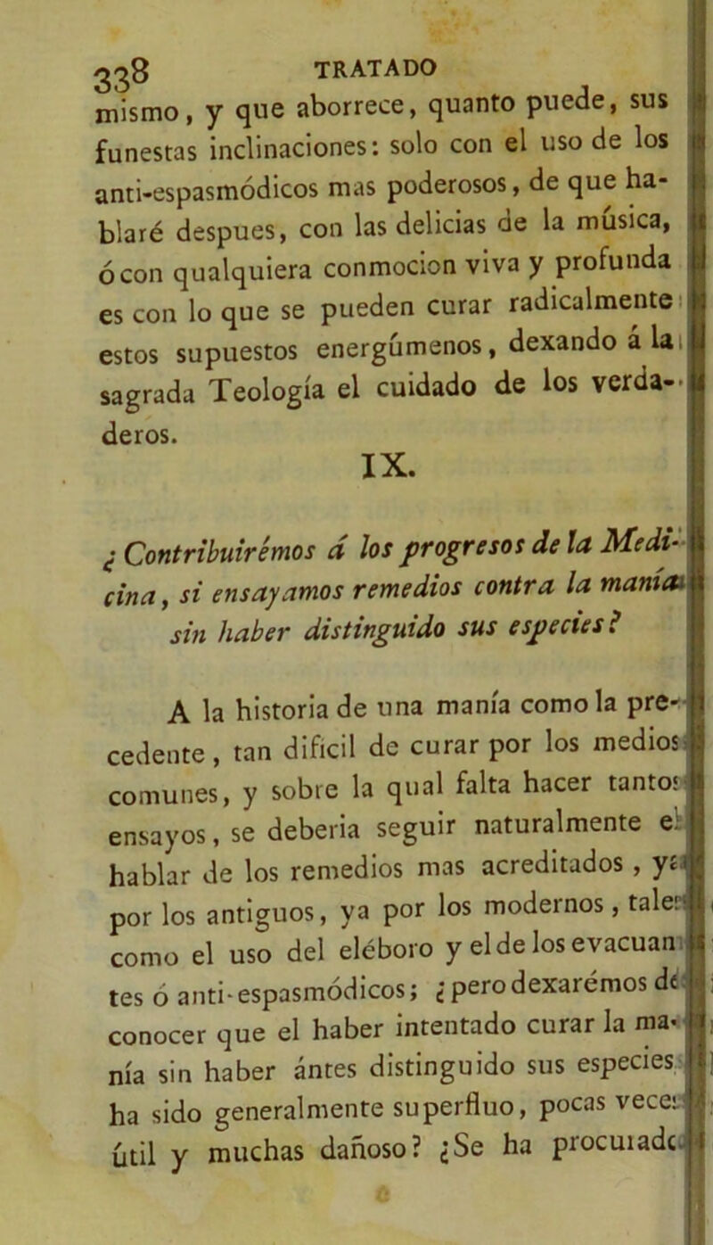 mismo, y que aborrece, quanto puede, sus funestas inclinaciones: solo con el uso de los anti-espasmódicos mas poderosos, de que ha- blaré después, con las delicias de la música, ó con qualquiera conmoción viva y profunda es con lo que se pueden curar radicalmente estos supuestos energúmenos, dexando ala, sagrada Teología el cuidado de los verda- deros. IX. ¿ Contribuiremos d los progresos de la Medí* ciña, si ensayamos remedios contra la mamai sin haber distinguido sus especies i A la historia de una manía como la pre- cedente , tan difícil de curar por los medios comunes, y sobre la qual falta hacer tantos ensayos, se debería seguir naturalmente el hablar de los remedios mas acreditados , yn por los antiguos, ya por los modernos, tale: como el uso del eléboro y el de los evacúan tes 6 anti-espasmódicos; ¿ perodexarémos dt conocer que el haber intentado curar la ma- nía sin haber antes distinguido sus especies ha sido generalmente superfluo, pocas vece: útil y muchas dañoso? ¿Se ha procuiadc